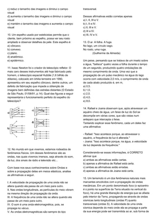 c) reduz o tamanho das imagens e diminui o campo
visual
d) aumenta o tamanho das imagens e diminui o campo
visual
e) mantém o tamanho das imagens e aumenta o campo
visual
10. Um espelho usado por esteticistas permite que o
cliente, bem próximo ao espelho, possa ver seu rosto
ampliado e observar detalhes da pele. Este espelho é:
a) côncavo.
b) convexo.
c) plano.
d) anatômico.
e) epidérmico.
11. Isaac Newton foi o criador do telescópio refletor. O
mais caro desses instrumentos até hoje fabricado pelo
homem, o telescópio espacial Hubble (1,6 bilhão de
dólares), colocado em órbita terrestre em 1990,
apresentou em seu espelho côncavo, dentre outros, um
defeito de fabricação que impede a obtenção de
imagens bem definidas das estrelas distantes (O Estado
de São Paulo, 01/08/91, p.14). Qual das figuras a seguir
representaria o funcionamento perfeito do espelho do
telescópio?
12. No mundo em que vivemos, estamos rodeados de
fenômenos físicos. Um desses fenômenos são as
ondas, nas quais vivemos imersos, seja através do som,
da luz, dos sinais de rádio e televisão etc...
Com base nos seus conhecimentos sobre Ondas e
sobre a propagação delas em meios elásticos, analise
as afirmativas a seguir.
I. A velocidade de propagação de uma onda não se
altera quando ela passa de um meio para outro.
II. Nas ondas longitudinais, as partículas do meio vibram
na mesma direção de propagação da onda.
III. A frequência de uma onda não se altera quando ela
passa de um meio para outro.
IV. O som é uma onda eletromagnética, pois, se
propaga no vácuo.
V. As ondas eletromagnéticas são sempre do tipo
transversal.
Dessas afirmativas estão corretas apenas
a) I, II, III e V.
b) I, II e IV.
c) II, III e V.
d) III e IV.
e) III, IV e V.
13. O ar. A folha. A fuga.
No lago, um círculo vago.
No rosto, uma ruga.
(Guilherme de Almeida)
Um peixe, pensando que se tratava de um inseto sobre
a água, "belisca" quatro vezes a folha durante o tempo
de um segundo, produzindo quatro ondulações de
mesmo comprimento de onda. Uma vez que a
propagação de um pulso mecânico na água do lago
ocorre com velocidade 2,0 m/s, o comprimento de onda
de cada abalo produzido é, em m,
a) 0,5.
b) 1,0.
c) 2,0.
d) 4,0.
e) 8,0.
14. Rafael e Joana observam que, após atravessar um
aquário cheio de água, um feixe de luz do Sol se
decompõe em várias cores, que são vistas num
anteparo que intercepta o feixe.
Tentando explicar esse fenômeno, cada um deles faz
uma afirmativa:
- Rafael: "Isso acontece porque, ao atravessar o
aquário, a frequência da luz é alterada."
- Joana: "Isso acontece porque, na água, a velocidade
da luz depende da frequência."
Considerando-se essas informações, é CORRETO
afirmar que
a) ambas as afirmativas estão certas.
b) apenas a afirmativa de Rafael está certa.
c) ambas as afirmativas estão erradas.
d) apenas a afirmativa de Joana está certa.
15. Um terremoto é um dos fenômenos naturais mais
marcantes envolvidos com a propagação de ondas
mecânicas. Em um ponto denominado foco (o epicentro
é o ponto na superfície da Terra situado na vertical do
foco), há uma grande liberação de energia que se afasta
pelo interior da Terra, propagando-se através de ondas
sísmicas tanto longitudinais (ondas P) quanto
transversais (ondas S). A velocidade de uma onda
sísmica depende do meio onde ela se propaga e parte
da sua energia pode ser transmitida ao ar, sob forma de
 
