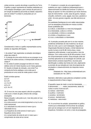 ondas sonoras, quando ela atinge a superfície da Terra.
O gráfico a seguir representa as medidas realizadas em
uma estação sismológica, para o tempo de percurso (t)
em função da distância percorrida (d) desde o epicentro
para as ondas P e ondas S, produzidas por um
terremoto.
Considerando o texto e o gráfico representados acima,
analise as seguintes afirmações:
I. As ondas P são registradas na estação sismológica
antes das ondas S.
II. A energia de uma onda sísmica ao se propagar no ar,
sob forma de ondas sonoras, é transportada através de
ondas P.
III. As ondas S podem propagar-se tanto em meios
sólidos como em meios líquidos ou em meios gasosos.
IV. Quanto à direção de vibração, uma onda P se
comporta de forma análoga a uma onda que é
produzida em uma corda de violão posta a vibrar.
Estão corretas apenas
a) I e II
b) I e III
c) I, II e III
d) II e IV
e) II, III e IV
16. O muro de uma casa separa Laila de sua gatinha.
Laila ouve o miado da gata, embora não consiga
enxergá-la.
Nessa situação, Laila pode ouvir, mas não pode ver sua
gata, PORQUE
a) a onda sonora é uma onda longitudinal e a luz é uma
onda transversal.
b) a velocidade da onda sonora é menor que a
velocidade da luz.
c) a frequência da onda sonora é maior que a
frequência da luz visível.
d) o comprimento de onda do som é maior que o
comprimento de onda da luz visível.
17. A bateria é o coração de uma agremiação e
sustenta com vigor a cadência indispensável para o
desenvolvimento do desfile de Carnaval. O canto e a
dança se apoiam no ritmo da bateria que reúne diversos
tipos de instrumentos - surdo, caixa de guerra, repique,
chocalho, tamborim, cuíca, agogô, reco-reco, pandeiro e
prato - de sons graves e agudos, que dão estrutura ao
ritmo.
As qualidades fisiológicas do som estão relacionadas
com as sensações produzidas em nossos ouvidos.
Essas qualidades são:
a) a altura, a velocidade e o meio de propagação.
b) a intensidade, a altura e o timbre.
c) a velocidade, o timbre e a amplitude.
d) o timbre, a frequência e o eco.
e) o eco, a velocidade e a intensidade.
18. A poluição causada pelo som é um dos maiores
problemas ambientais da vida moderna e se dá por
meio do ruído, que é o som indesejado. Segundo a
Organização Mundial da Saúde, o limite tolerável ao
ouvido humano é de 65 dB. Acima disso, nosso
organismo sofre estresse, o qual aumenta o risco de
doenças. Com ruídos acima de 85 dB aumenta o risco
de comprometimento auditivo. Essa situação pode ser
revertida aplicando-se as tecnologias de controle, que
desenvolvem produtos específicos, recursos para
identificação e análise das fontes de ruído, objetivando
a previsão de sua redução por meio de programas de
simulação e o desenvolvimento de máquinas menos
ruidosas.
(Adaptado de: <http://www.ambientebrasil.com.
acessado em: fev. 2007.)
Assinale a alternativa cujas palavras completam correta
e respectivamente a frase a seguir.
O aparelho capaz de medir o nível de intensidade ..........
é denominado .......... mede, precisamente, áreas de
ruídos e outros níveis de som.
a) ruidosa - calorímetro
b) auditiva - multímetro
c) acústica - termômetro
d) sonora - decibelímetro
e) melodiosa - velocímetro
19. A curva limiar de audição, apresentada no gráfico,
mostra que a intensidade mínima (limiar de audição)
para que se consiga ouvir um som depende de sua
frequência. Considere o ar como o meio de propagação.
 