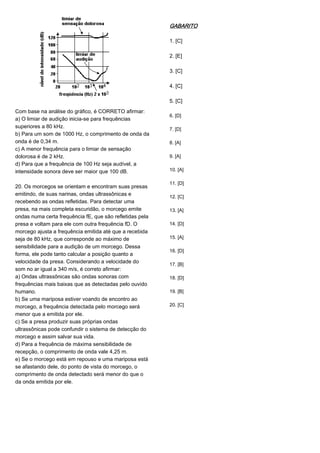 Com base na análise do gráfico, é CORRETO afirmar:
a) O limiar de audição inicia-se para frequências
superiores a 80 kHz.
b) Para um som de 1000 Hz, o comprimento de onda da
onda é de 0,34 m.
c) A menor frequência para o limiar de sensação
dolorosa é de 2 kHz.
d) Para que a frequência de 100 Hz seja audível, a
intensidade sonora deve ser maior que 100 dB.
20. Os morcegos se orientam e encontram suas presas
emitindo, de suas narinas, ondas ultrassônicas e
recebendo as ondas refletidas. Para detectar uma
presa, na mais completa escuridão, o morcego emite
ondas numa certa frequência fE, que são refletidas pela
presa e voltam para ele com outra frequência fD. O
morcego ajusta a frequência emitida até que a recebida
seja de 80 kHz, que corresponde ao máximo de
sensibilidade para a audição de um morcego. Dessa
forma, ele pode tanto calcular a posição quanto a
velocidade da presa. Considerando a velocidade do
som no ar igual a 340 m/s, é correto afirmar:
a) Ondas ultrassônicas são ondas sonoras com
frequências mais baixas que as detectadas pelo ouvido
humano.
b) Se uma mariposa estiver voando de encontro ao
morcego, a frequência detectada pelo morcego será
menor que a emitida por ele.
c) Se a presa produzir suas próprias ondas
ultrassônicas pode confundir o sistema de detecção do
morcego e assim salvar sua vida.
d) Para a frequência de máxima sensibilidade de
recepção, o comprimento de onda vale 4,25 m.
e) Se o morcego está em repouso e uma mariposa está
se afastando dele, do ponto de vista do morcego, o
comprimento de onda detectado será menor do que o
da onda emitida por ele.
GABARITO
1. [C]
2. [E]
3. [C]
4. [C]
5. [C]
6. [D]
7. [D]
8. [A]
9. [A]
10. [A]
11. [D]
12. [C]
13. [A]
14. [D]
15. [A]
16. [D]
17. [B]
18. [D]
19. [B]
20. [C]
 
