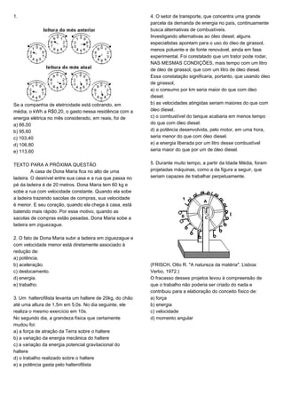 1.
Se a companhia de eletricidade está cobrando, em
média, o kWh a R$0,20, o gasto nessa residência com a
energia elétrica no mês considerado, em reais, foi de
a) 66,00
b) 95,60
c) 103,40
d) 106,80
e) 113,60
TEXTO PARA A PRÓXIMA QUESTÃO
A casa de Dona Maria fica no alto de uma
ladeira. O desnível entre sua casa e a rua que passa no
pé da ladeira é de 20 metros. Dona Maria tem 60 kg e
sobe a rua com velocidade constante. Quando ela sobe
a ladeira trazendo sacolas de compras, sua velocidade
é menor. E seu coração, quando ela chega à casa, está
batendo mais rápido. Por esse motivo, quando as
sacolas de compras estão pesadas, Dona Maria sobe a
ladeira em ziguezague.
2. O fato de Dona Maria subir a ladeira em ziguezague e
com velocidade menor está diretamente associado à
redução de:
a) potência.
b) aceleração.
c) deslocamento.
d) energia.
e) trabalho.
3. Um halterofilista levanta um haltere de 20kg, do chão
até uma altura de 1,5m em 5,0s. No dia seguinte, ele
realiza o mesmo exercício em 10s.
No segundo dia, a grandeza física que certamente
mudou foi:
a) a força de atração da Terra sobre o haltere
b) a variação da energia mecânica do haltere
c) a variação da energia potencial gravitacional do
haltere
d) o trabalho realizado sobre o haltere
e) a potência gasta pelo halterofilista
4. O setor de transporte, que concentra uma grande
parcela da demanda de energia no país, continuamente
busca alternativas de combustíveis.
Investigando alternativas ao óleo diesel, alguns
especialistas apontam para o uso do óleo de girassol,
menos poluente e de fonte renovável, ainda em fase
experimental. Foi constatado que um trator pode rodar,
NAS MESMAS CONDIÇÕES, mais tempo com um litro
de óleo de girassol, que com um litro de óleo diesel.
Essa constatação significaria, portanto, que usando óleo
de girassol,
a) o consumo por km seria maior do que com óleo
diesel.
b) as velocidades atingidas seriam maiores do que com
óleo diesel.
c) o combustível do tanque acabaria em menos tempo
do que com óleo diesel.
d) a potência desenvolvida, pelo motor, em uma hora,
seria menor do que com óleo diesel.
e) a energia liberada por um litro desse combustível
seria maior do que por um de óleo diesel.
5. Durante muito tempo, a partir da Idade Média, foram
projetadas máquinas, como a da figura a seguir, que
seriam capazes de trabalhar perpetuamente.
(FRISCH, Otto R. "A natureza da matéria". Lisboa:
Verbo, 1972.)
O fracasso desses projetos levou à compreensão de
que o trabalho não poderia ser criado do nada e
contribuiu para a elaboração do conceito físico de:
a) força
b) energia
c) velocidade
d) momento angular
 