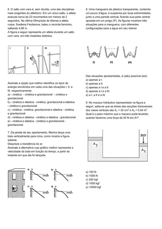 6. O salto com vara é, sem dúvida, uma das disciplinas
mais exigentes do atletismo. Em um único salto, o atleta
executa cerca de 23 movimentos em menos de 2
segundos. Na última Olimpíada de Atenas a atleta
russa, Svetlana Feofanova, bateu o recorde feminino,
saltando 4,88 m.
A figura a seguir representa um atleta durante um salto
com vara, em três instantes distintos.
Assinale a opção que melhor identifica os tipos de
energia envolvidos em cada uma das situações I, II, e
III, respectivamente.
a) - cinética - cinética e gravitacional - cinética e
gravitacional
b) - cinética e elástica - cinética, gravitacional e elástica
- cinética e gravitacional
c) - cinética - cinética, gravitacional e elástica - cinética
e gravitacional
d) - cinética e elástica - cinética e elástica - gravitacional
e) - cinética e elástica - cinética e gravitacional -
gravitacional
7. Da janela de seu apartamento, Marina lança uma
bola verticalmente para cima, como mostra a figura
adiante.
Despreze a resistência do ar.
Assinale a alternativa cujo gráfico melhor representa a
velocidade da bola em função do tempo, a partir do
instante em que ela foi lançada.
8. Uma mangueira de plástico transparente, contendo
um pouco d'água, é suspensa por duas extremidades,
junto a uma parede vertical, ficando sua parte central
apoiada em um prego (P). As figuras mostram três
situações para a mangueira, com diferentes
configurações para a água em seu interior.
Das situações apresentadas, é (são) possível (eis):
a) apenas a I.
b) apenas a II.
c) apenas a I e a II.
d) apenas a I e a III.
e) a I, a II e a III.
9. No macaco hidráulico representado na figura a
seguir, sabe-se que as áreas das secções transversais
dos vasos verticais são A = 20 cm£ e A‚ = 0,04 m£.
Qual é o peso máximo que o macaco pode levantar,
quando fazemos uma força de 50 N em A•?
a) 100 N
b) 1000 N
c) 200 kgf
d) 1000 kgf
e) 10000 kgf
 