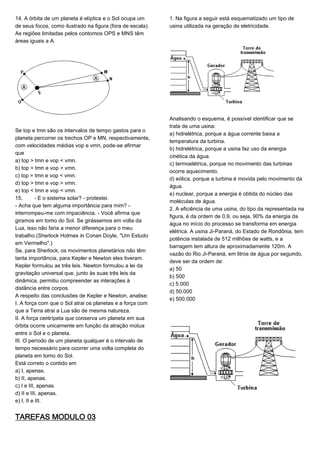 14. A órbita de um planeta é elíptica e o Sol ocupa um
de seus focos, como ilustrado na figura (fora de escala).
As regiões limitadas pelos contornos OPS e MNS têm
áreas iguais a A.
Se top e tmn são os intervalos de tempo gastos para o
planeta percorrer os trechos OP e MN, respectivamente,
com velocidades médias vop e vmn, pode-se afirmar
que
a) top > tmn e vop < vmn.
b) top = tmn e vop > vmn.
c) top = tmn e vop < vmn.
d) top > tmn e vop > vmn.
e) top < tmn e vop < vmn.
15. - E o sistema solar? - protestei.
- Acha que tem alguma importância para mim? -
interrompeu-me com impaciência. - Você afirma que
giramos em torno do Sol. Se girássemos em volta da
Lua, isso não faria a menor diferença para o meu
trabalho.(Sherlock Holmes in Conan Doyle, "Um Estudo
em Vermelho".)
Se, para Sherlock, os movimentos planetários não têm
tanta importância, para Kepler e Newton eles tiveram.
Kepler formulou as três leis. Newton formulou a lei da
gravitação universal que, junto às suas três leis da
dinâmica, permitiu compreender as interações à
distância entre corpos.
A respeito das conclusões de Kepler e Newton, analise:
I. A força com que o Sol atrai os planetas e a força com
que a Terra atrai a Lua são de mesma natureza.
II. A força centrípeta que conserva um planeta em sua
órbita ocorre unicamente em função da atração mútua
entre o Sol e o planeta.
III. O período de um planeta qualquer é o intervalo de
tempo necessário para ocorrer uma volta completa do
planeta em torno do Sol.
Está correto o contido em
a) I, apenas.
b) II, apenas.
c) I e III, apenas.
d) II e III, apenas.
e) I, II e III.
TAREFAS MODULO 03
1. Na figura a seguir está esquematizado um tipo de
usina utilizada na geração de eletricidade.
Analisando o esquema, é possível identificar que se
trata de uma usina:
a) hidrelétrica, porque a água corrente baixa a
temperatura da turbina.
b) hidrelétrica, porque a usina faz uso da energia
cinética da água.
c) termoelétrica, porque no movimento das turbinas
ocorre aquecimento.
d) eólica, porque a turbina é movida pelo movimento da
água.
e) nuclear, porque a energia é obtida do núcleo das
moléculas de água.
2. A eficiência de uma usina, do tipo da representada na
figura, é da ordem de 0,9, ou seja, 90% da energia da
água no início do processo se transforma em energia
elétrica. A usina Ji-Paraná, do Estado de Rondônia, tem
potência instalada de 512 milhões de watts, e a
barragem tem altura de aproximadamente 120m. A
vazão do Rio Ji-Paraná, em litros de água por segundo,
deve ser da ordem de:
a) 50
b) 500
c) 5.000
d) 50.000
e) 500.000
 