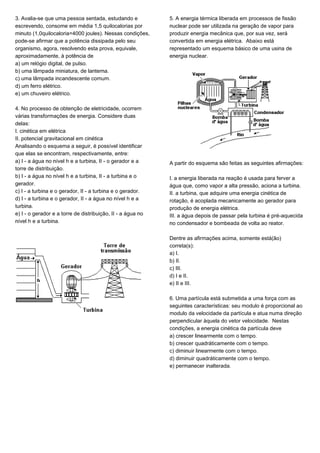 3. Avalia-se que uma pessoa sentada, estudando e
escrevendo, consome em média 1,5 quilocalorias por
minuto (1,0quilocaloria=4000 joules). Nessas condições,
pode-se afirmar que a potência dissipada pelo seu
organismo, agora, resolvendo esta prova, equivale,
aproximadamente, à potência de
a) um relógio digital, de pulso.
b) uma lâmpada miniatura, de lanterna.
c) uma lâmpada incandescente comum.
d) um ferro elétrico.
e) um chuveiro elétrico.
4. No processo de obtenção de eletricidade, ocorrem
várias transformações de energia. Considere duas
delas:
I. cinética em elétrica
II. potencial gravitacional em cinética
Analisando o esquema a seguir, é possível identificar
que elas se encontram, respectivamente, entre:
a) I - a água no nível h e a turbina, II - o gerador e a
torre de distribuição.
b) I - a água no nível h e a turbina, II - a turbina e o
gerador.
c) I - a turbina e o gerador, II - a turbina e o gerador.
d) I - a turbina e o gerador, II - a água no nível h e a
turbina.
e) I - o gerador e a torre de distribuição, II - a água no
nível h e a turbina.
5. A energia térmica liberada em processos de fissão
nuclear pode ser utilizada na geração de vapor para
produzir energia mecânica que, por sua vez, será
convertida em energia elétrica. Abaixo está
representado um esquema básico de uma usina de
energia nuclear.
A partir do esquema são feitas as seguintes afirmações:
I. a energia liberada na reação é usada para ferver a
água que, como vapor a alta pressão, aciona a turbina.
II. a turbina, que adquire uma energia cinética de
rotação, é acoplada mecanicamente ao gerador para
produção de energia elétrica.
III. a água depois de passar pela turbina é pré-aquecida
no condensador e bombeada de volta ao reator.
Dentre as afirmações acima, somente está(ão)
correta(s):
a) I.
b) II.
c) III.
d) I e II.
e) II e III.
6. Uma partícula está submetida a uma força com as
seguintes características: seu modulo é proporcional ao
modulo da velocidade da partícula e atua numa direção
perpendicular àquela do vetor velocidade. Nestas
condições, a energia cinética da partícula deve
a) crescer linearmente com o tempo.
b) crescer quadráticamente com o tempo.
c) diminuir linearmente com o tempo.
d) diminuir quadráticamente com o tempo.
e) permanecer inalterada.
 