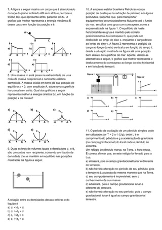 7. A figura a seguir mostra um corpo que é abandonado
do topo do plano inclinado AB sem atrito e percorre o
trecho BC, que apresenta atrito, parando em C. O
gráfico que melhor representa a energia mecânica E
desse corpo em função da posição x é:
8. Uma massa m está presa na extremidade de uma
mola de massa desprezível e constante elástica
conhecida. A massa oscila em torno da sua posição de
equilíbrio x = 0, com amplitude A, sobre uma superfície
horizontal sem atrito. Qual dos gráficos a seguir
representa melhor a energia cinética Ec, em função da
posição x da massa?
9. Duas esferas de volumes iguais e densidades d e d‚
são colocadas num recipiente, contendo um líquido de
densidade d e se mantêm em equilíbrio nas posições
mostradas na figura a seguir.
A relação entre as densidades dessas esferas e do
líquido é
a) d < d‚ < d.
b) d > d‚ > d.
c) d < d‚ = d.
d) d > d‚ = d.
10. A empresa estatal brasileira Petrobras ocupa
posição de destaque na extração de petróleo em águas
profundas. Suponha que, para transportar
equipamentos de uma plataforma flutuante até o fundo
do mar, se utilize uma grua com contrapeso, como a
esquematizada na figura 1. O equilíbrio da haste
horizontal dessa grua é mantido pelo correto
posicionamento do contrapeso C, que pode ser
deslocado ao longo do eixo x, enquanto a carga desce
ao longo do eixo y. A figura 2 representa a posição da
carga ao longo do eixo vertical y em função do tempo t,
desde a situação mostrada na figura até uma posição
bem abaixo da superfície do mar. Aponte, dentre as
alternativas a seguir, o gráfico que melhor representa o
deslocamento do contrapeso ao longo do eixo horizontal
x em função do tempo t:
11. O período de oscilação de um pêndulo simples pode
ser calculado por T = 2 ™Ë(L/g), onde L é o
comprimento do pêndulo e g a aceleração da gravidade
(ou campo gravitacional) do local onde o pêndulo se
encontra.
Um relógio de pêndulo marca, na Terra, a hora exata.
É correto afirmar que, se este relógio for levado para a
Lua,
a) atrasará, pois o campo gravitacional lunar é diferente
do terrestre.
b) não haverá alteração no período de seu pêndulo, pois
o tempo na Lua passa da mesma maneira que na Terra.
c) seu comportamento é imprevisível, sem o
conhecimento de sua massa.
d) adiantará, pois o campo gravitacional lunar é
diferente do terrestre.
e) não haverá alteração no seu período, pois o campo
gravitacional lunar é igual ao campo gravitacional
terrestre.
 