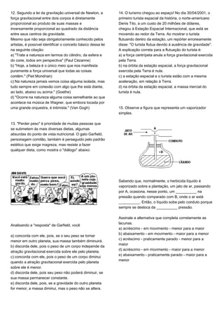 12. Segundo a lei da gravitação universal de Newton, a
força gravitacional entre dois corpos é diretamente
proporcional ao produto de suas massas e
inversamente proporcional ao quadrado da distância
entre seus centros de gravidade.
Mesmo que não seja obrigatoriamente conhecido pelos
artistas, é possível identificar o conceito básico dessa lei
na seguinte citação:
a) "Trate a natureza em termos do cilindro, da esfera e
do cone, todos em perspectiva" (Paul Cézanne)
b) "Hoje, a beleza é o único meio que nos manifesta
puramente a força universal que todas as coisas
contêm." (Piet Mondrian)
c) Na natureza jamais vemos coisa alguma isolada, mas
tudo sempre em conexão com algo que lhe está diante,
ao lado, abaixo ou acima." (Goethe)
d) "Ocorre na natureza alguma coisa semelhante ao que
acontece na música de Wagner, que embora tocada por
uma grande orquestra, é intimista." (Van Gogh)
13. "Perder peso" é prioridade de muitas pessoas que
se submetem às mais diversas dietas, algumas
absurdas do ponto de vista nutricional. O gato Garfield,
personagem comilão, também é perseguido pelo padrão
estético que exige magreza, mas resiste a fazer
qualquer dieta, como mostra o "diálogo" abaixo:
Analisando a "resposta" de Garfield, você
a) concorda com ele, pois, se o seu peso se tornar
menor em outro planeta, sua massa também diminuirá.
b) discorda dele, pois o peso de um corpo independe da
atração gravitacional exercida sobre ele pelo planeta.
c) concorda com ele, pois o peso de um corpo diminui
quando a atração gravitacional exercida pelo planeta
sobre ele é menor.
d) discorda dele, pois seu peso não poderá diminuir, se
sua massa permanecer constante.
e) discorda dele, pois, se a gravidade do outro planeta
for menor, a massa diminui, mas o peso não se altera.
14. O turismo chegou ao espaço! No dia 30/04/2001, o
primeiro turista espacial da história, o norte-americano
Denis Tito, a um custo de 20 milhões de dólares,
chegou à Estação Espacial Internacional, que está se
movendo ao redor da Terra. Ao mostrar o turista
flutuando dentro da estação, um repórter erroneamente
disse: "O turista flutua devido à ausência de gravidade".
A explicação correta para a flutuação do turista é:
a) a força centrípeta anula a força gravitacional exercida
pela Terra.
b) na órbita da estação espacial, a força gravitacional
exercida pela Terra é nula.
c) a estação espacial e o turista estão com a mesma
aceleração, em relação à Terra.
d) na órbita da estação espacial, a massa inercial do
turista é nula.
15. Observe a figura que representa um vaporizador
simples.
Sabendo que, normalmente, o herbicida líquido é
vaporizado sobre a plantação, um jato de ar, passando
por A, ocasiona, nesse ponto, um __________ na
pressão quando comparado com B, onde o ar está
__________. Então, o líquido sobe pelo conduto porque
sempre se desloca da __________ pressão.
Assinale a alternativa que completa corretamente as
lacunas.
a) acréscimo - em movimento - menor para a maior
b) abaixamento - em movimento - maior para a menor
c) acréscimo - praticamente parado - menor para a
maior
d) acréscimo - em movimento - maior para a menor
e) abaixamento - praticamente parado - maior para a
menor
 