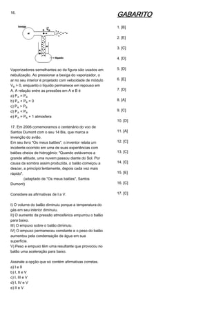 16.
Vaporizadores semelhantes ao da figura são usados em
nebulização. Ao pressionar a bexiga do vaporizador, o
ar no seu interior é projetado com velocidade de módulo
V½ > 0, enquanto o líquido permanece em repouso em
A. A relação entre as pressões em A e B é
a) PÛ = P½
b) PÛ + P½ = 0
c) PÛ > P½
d) PÛ < P½
e) PÛ = P½ + 1 atmosfera
17. Em 2006 comemoramos o centenário do voo de
Santos Dumont com o seu 14 Bis, que marca a
invenção do avião.
Em seu livro "Os meus balões", o inventor relata um
incidente ocorrido em uma de suas experiências com
balões cheios de hidrogênio: "Quando estávamos a
grande altitude, uma nuvem passou diante do Sol. Por
causa da sombra assim produzida, o balão começou a
descer, a princípio lentamente, depois cada vez mais
rápido".
(adaptado de "Os meus balões", Santos
Dumont)
Considere as afirmativas de I a V.
I) O volume do balão diminuiu porque a temperatura do
gás em seu interior diminuiu.
II) O aumento da pressão atmosférica empurrou o balão
para baixo.
III) O empuxo sobre o balão diminuiu.
IV) O empuxo permaneceu constante e o peso do balão
aumentou pela condensação de água em sua
superfície.
V) Peso e empuxo têm uma resultante que provocou no
balão uma aceleração para baixo.
Assinale a opção que só contém afirmativas corretas.
a) I e II
b) I, II e V
c) I, III e V
d) I, IV e V
e) II e V
GABARITO
1. [B]
2. [E]
3. [C]
4. [D]
5. [D]
6. [E]
7. [D]
8. [A]
9. [C]
10. [D]
11. [A]
12. [C]
13. [C]
14. [C]
15. [E]
16. [C]
17. [C]
 