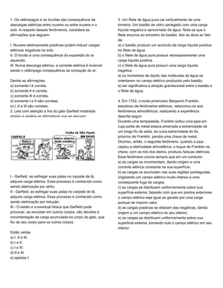 1. Os relâmpagos e os trovões são consequência de
descargas elétricas entre nuvens ou entre nuvens e o
solo. A respeito desses fenômenos, considere as
afirmações que seguem.
I. Nuvens eletricamente positivas podem induzir cargas
elétricas negativas no solo.
II. O trovão é uma consequência da expansão do ar
aquecido.
III. Numa descarga elétrica, a corrente elétrica é invisível
sendo o relâmpago consequência da ionização do ar.
Dentre as afirmações,
a) somente I é correta.
b) somente II é correta.
c) somente III é correta.
d) somente I e II são corretas.
e) I, II e III são corretas.
2. Leia com atenção a tira do gato Garfield mostrada
abaixo e analise as afirmativas que se seguem.
I - Garfield, ao esfregar suas patas no carpete de lã,
adquire carga elétrica. Esse processo é conhecido como
sendo eletrização por atrito.
II - Garfield, ao esfregar suas patas no carpete de lã,
adquire carga elétrica. Esse processo é conhecido como
sendo eletrização por indução.
III - O estalo e a eventual faísca que Garfield pode
provocar, ao encostar em outros corpos, são devidos à
movimentação da carga acumulada no corpo do gato, que
flui de seu corpo para os outros corpos.
Estão certas
a) I, II e III.
b) I e II.
c) I e III.
d) II e III.
e) apenas I.
3. Um filete de água pura cai verticalmente de uma
torneira. Um bastão de vidro carregado com uma carga
líquida negativa é aproximado da água. Nota-se que o
filete encurva ao encontro do bastão. Isto se deve ao fato
de:
a) o bastão produzir um acúmulo de carga líquida positiva
no filete de água.
b) o filete de água pura possuir necessariamente uma
carga líquida positiva.
c) o filete de água pura possuir uma carga líquida
negativa.
d) os momentos de dipolo das moléculas da água se
orientarem no campo elétrico produzido pelo bastão.
e) ser significativa a atração gravitacional entre o bastão e
o filete de água.
4. Em 1752, o norte-americano Benjamin Franklin,
estudioso de fenômenos elétricos, relacionou-os aos
fenômenos atmosféricos, realizando a experiência
descrita seguir.
Durante uma tempestade, Franklin soltou uma pipa em
cuja ponta de metal estava amarrada a extremidade de
um longo fio de seda; da outra extremidade do fio,
próximo de Franklin, pendia uma chave de metal.
Ocorreu, então, o seguinte fenômeno: quando a pipa
captou a eletricidade atmosférica, o toque de Franklin na
chave, com os nós dos dedos, produziu faíscas elétricas.
Esse fenômeno ocorre sempre que em um condutor:
a) as cargas se movimentam, dando origem a uma
corrente elétrica constante na sua superfície;
b) as cargas se acumulam nas suas regiões pontiagudas,
originando um campo elétrico muito intenso e uma
consequente fuga de cargas;
c) as cargas se distribuem uniformemente sobre sua
superfície externa, fazendo com que em pontos exteriores
o campo elétrico seja igual ao gerado por uma carga
pontual de mesmo valor;
d) as cargas positivas se afastam das negativas, dando
origem a um campo elétrico no seu interior;
e) as cargas se distribuem uniformemente sobre sua
superfície externa, tornando nulo o campo elétrico em seu
interior.
 