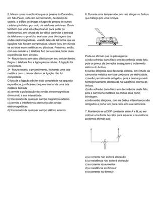 5. Mauro ouviu no noticiário que os presos do Carandiru,
em São Paulo, estavam comandando, de dentro da
cadeia, o tráfico de drogas e fugas de presos de outras
cadeias paulistas, por meio de telefones celulares. Ouviu
também que uma solução possível para evitar os
telefonemas, em virtude de ser difícil controlar a entrada
de telefones no presídio, era fazer uma blindagem das
ondas eletromagnéticas, usando telas de tal forma que as
ligações não fossem completadas. Mauro ficou em dúvida
se as telas eram metálicas ou plásticas. Resolveu, então,
com seu celular e o telefone fixo de sua casa, fazer duas
experiências bem simples.
1• - Mauro lacrou um saco plástico com seu celular dentro.
Pegou o telefone fixo e ligou para o celular. A ligação foi
completada.
2• - Mauro repetiu o procedimento, fechando uma lata
metálica com o celular dentro. A ligação não foi
completada.
O fato de a ligação não ter sido completada na segunda
experiência, justifica-se porque o interior de uma lata
metálica fechada
a) permite a polarização das ondas eletromagnéticas
diminuindo a sua intensidade.
b) fica isolado de qualquer campo magnético externo.
c) permite a interferência destrutiva das ondas
eletromagnéticas.
d) fica isolado de qualquer campo elétrico externo.
6. Durante uma tempestade, um raio atinge um ônibus
que trafega por uma rodovia.
Pode-se afirmar que os passageiros:
a) não sofrerão dano físico em decorrência deste fato,
pois os pneus de borracha asseguram o isolamento
elétrico do ônibus.
b) serão atingidos pela descarga elétrica, em virtude da
carroceria metálica ser boa condutora de eletricidade.
c) serão parcialmente atingidos, pois a descarga será
homogeneamente distribuída na superfície interna do
ônibus.
d) não sofrerão dano físico em decorrência deste fato,
pois a carroceria metálica do ônibus atua como
blindagem.
e) não serão atingidos, pois os ônibus interurbanos são
obrigados a portar um para-raios em sua carroceria.
7. Mantendo-se a DDP constante entre A e B, ao ser
colocar uma fonte de calor para aquecer a resistência,
podemos afirmar que:
a) a corrente não sofrerá alteração
b) a resistência não sofrerá alteração
c) a corrente irá aumentar
d) a resistência irá diminuir
e) a corrente irá diminuir
 