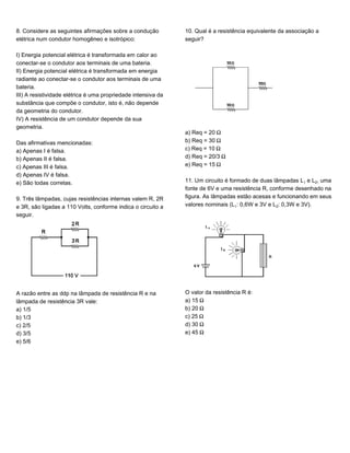 8. Considere as seguintes afirmações sobre a condução
elétrica num condutor homogêneo e isotrópico:
I) Energia potencial elétrica é transformada em calor ao
conectar-se o condutor aos terminais de uma bateria.
II) Energia potencial elétrica é transformada em energia
radiante ao conectar-se o condutor aos terminais de uma
bateria.
III) A resistividade elétrica é uma propriedade intensiva da
substância que compõe o condutor, isto é, não depende
da geometria do condutor.
IV) A resistência de um condutor depende da sua
geometria.
Das afirmativas mencionadas:
a) Apenas I é falsa.
b) Apenas II é falsa.
c) Apenas III é falsa.
d) Apenas IV é falsa.
e) São todas corretas.
9. Três lâmpadas, cujas resistências internas valem R, 2R
e 3R, são ligadas a 110 Volts, conforme indica o circuito a
seguir.
A razão entre as ddp na lâmpada de resistência R e na
lâmpada de resistência 3R vale:
a) 1/5
b) 1/3
c) 2/5
d) 3/5
e) 5/6
10. Qual é a resistência equivalente da associação a
seguir?
a) Req = 20 ²
b) Req = 30 ²
c) Req = 10 ²
d) Req = 20/3 ²
e) Req = 15 ²
11. Um circuito é formado de duas lâmpadas L e L‚, uma
fonte de 6V e uma resistência R, conforme desenhado na
figura. As lâmpadas estão acesas e funcionando em seus
valores nominais (L: 0,6W e 3V e L‚: 0,3W e 3V).
O valor da resistência R é:
a) 15 ²
b) 20 ²
c) 25 ²
d) 30 ²
e) 45 ²
 