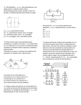 12. Três lâmpadas, L, L‚ e Lƒ, são alimentadas por uma
bateria ideal E, conforme mostra a figura.
As três lâmpadas estão acesas. Quando a chave S é
fechada, o resultado esperado está indicado na opção:
a) L, L‚ e Lƒ permanecem acesas
b) L e L‚ permanecem acesas, mas Lƒ se apaga
c) L permanece acesa, mas L‚ e Lƒ se apagam
d) L e Lƒ se apagam, mas L‚ permanece acesa.
13. Neste circuito existem duas lâmpadas iguais,
indicadas por L, ligadas a uma pilha ”, a um amperímetro
A, a um voltímetro V e a uma chave C inicialmente aberta.
Considere os medidores ideais e despreze a resistência
interna da pilha.
Fechando-se a chave C, as leituras dos medidores irão
apresentar, em relação a seus valores iniciais,
a) aumento em A e diminuição em V.
b) aumento em A e o mesmo valor em V.
c) diminuição em A e aumento em V.
d) o mesmo valor em A e aumento em V.
e) os mesmos valores nos dois medidores.
14. A figura mostra uma parte de um circuito elétrico de
um automóvel contendo três lâmpadas sendo alimentado
pela bateria. As resistências das lâmpadas L, L‚, Lƒ são,
respectivamente, R=2², R‚=3² e Rƒ=5².
Chamando de i, i‚ e iƒ as correntes elétricas nas
lâmpadas L, L‚ e Lƒ, respectivamente, é correto afirmar
que
a) i = i‚ = iƒ.
b) i = i‚ · iƒ.
c) i > i‚ > iƒ.
d) iƒ > i > i‚.
15. Alguns automóveis modernos são equipados com um
vidro térmico traseiro para eliminar o embaçamento em
dias úmidos. Para isso 'tiras resistivas' instaladas na face
interna do vidro são conectadas ao sistema elétrico de
modo que se possa transformar energia elétrica em
energia térmica. Num dos veículos fabricados no país, por
exemplo, essas tiras (resistores) são arranjadas como
mostra a figura a seguir. Se as resistências das tiras 1,
2,..., 6 forem, respectivamente, R, R‚,..., R†, a associação
que corresponde ao arranjo das tiras da figura é:
 