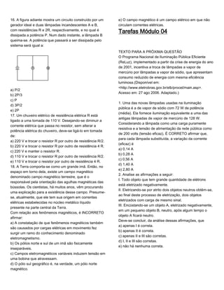 16. A figura adiante mostra um circuito construído por um
gerador ideal e duas lâmpadas incandescentes A e B,
com resistências R e 2R, respectivamente, e no qual é
dissipada a potência P. Num dado instante, a lâmpada B
queima-se. A potência que passará a ser dissipada pelo
sistema será igual a:
a) P/2
b) 2P/3
c) P
d) 3P/2
e) 2P
17. Um chuveiro elétrico de resistência elétrica R está
ligado a uma tomada de 110 V. Desejando-se diminuir a
corrente elétrica que passa no resistor, sem alterar a
potência elétrica do chuveiro, deve-se ligá-lo em tomada
de:
a) 220 V e trocar o resistor R por outro de resistência R/2.
b) 220 V e trocar o resistor R por outro de resistência 4 R.
c) 220 V e manter o resistor R.
d) 110 V e trocar o resistor R por outro de resistência R/2.
e) 110 V e trocar o resistor por outro de resistência 4 R.
18. A Terra comporta-se como um grande imã. Então, no
espaço em torno dela, existe um campo magnético
denominado campo magnético terrestre, que é o
responsável pela orientação das agulhas magnéticas das
bússolas. Os cientistas, há muitos anos, vêm procurando
uma explicação para a existência desse campo. Presume-
se, atualmente, que ele tem sua origem em correntes
elétricas estabelecidas no núcleo metálico líquido
presente na parte central da Terra.
Com relação aos fenômenos magnéticos, é INCORRETO
afirmar:
a) A constatação de que fenômenos magnéticos também
são causados por cargas elétricas em movimento fez
surgir um ramo do conhecimento denominado
eletromagnetismo.
b) Os pólios norte e sul de um imã são fisicamente
inseparáveis.
c) Campos eletromagnéticos variáveis induzem tensão em
uma bobina que atravessam.
d) O pólo sul geográfico é, na verdade, um pólo norte
magnético.
e) O campo magnético é um campo elétrico em que não
circulam correntes elétricas.
Tarefas Módulo 04
TEXTO PARA A PRÓXIMA QUESTÃO
O Programa Nacional de Iluminação Pública Eficiente
(ReLuz), implementado a partir da crise de energia do ano
de 2001, incentiva a troca de lâmpadas a vapor de
mercúrio por lâmpadas a vapor de sódio, que apresentam
consumo reduzido de energia com mesma eficiência
luminosa.(Disponível em:
<http://www.eletrobras.gov.br/elb/procel/main.asp>.
Acesso em: 27 ago 2006. Adaptado.)
1. Uma das novas lâmpadas usadas na iluminação
pública é a de vapor de sódio com 72 W de potência
(média). Ela fornece iluminação equivalente a uma das
antigas lâmpadas de vapor de mercúrio de 128 W.
Considerando a lâmpada como uma carga puramente
resistiva e a tensão de alimentação da rede pública como
de 200 volts (tensão eficaz), É CORRETO afirmar que,
para cada lâmpada substituída, a variação da corrente
(eficaz) é
a) 0,14 A
b) 0,28 A
c) 0,56 A
d) 1,40 A
e) 2,80 A
2. Analise as afirmações a seguir:
I. Todo objeto que tem grande quantidade de elétrons
está eletrizado negativamente.
II. Eletrizando-se por atrito dois objetos neutros obtêm-se,
ao final deste processo de eletrização, dois objetos
eletrizados com carga de mesmo sinal.
III. Encostando-se um objeto A, eletrizado negativamente,
em um pequeno objeto B, neutro, após algum tempo o
objeto A ficará neutro.
Deve-se concluir, da análise dessas afirmações, que
a) apenas I é correta.
b) apenas II é correta.
c) apenas II e III são corretas.
d) I, II e III são corretas.
e) não há nenhuma correta.
 