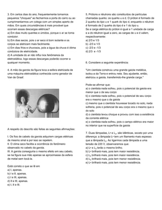 3. Em certos dias do ano, frequentemente tomamos
pequenos "choques" ao fecharmos a porta do carro ou ao
cumprimentarmos um colega com um simples aperto de
mãos. Em quais circunstâncias é mais provável que
ocorram essas descargas elétricas?
a) Em dias muito quentes e úmidos, porque o ar se torna
condutor.
b) Em dias secos, pois o ar seco é bom isolante e os
corpos se eletrizam mais facilmente.
c) Em dias frios e chuvosos, pois a água da chuva é ótima
condutora de eletricidade.
d) A umidade do ar não influi nos fenômenos da
eletrostática, logo essas descargas poderão ocorrer a
qualquer momento.
4. A mão da garota da figura toca a esfera eletrizada de
uma máquina eletrostática conhecida como gerador de
Van de Graaf.
A respeito do descrito são feitas as seguintes afirmações:
I. Os fios de cabelo da garota adquirem cargas elétricas
de mesmo sinal e por isso se repelem.
II. O clima seco facilita a ocorrência do fenômeno
observado no cabelo da garota.
III. A garota conseguiria o mesmo efeito em seu cabelo,
se na figura sua mão apenas se aproximasse da esfera
de metal sem tocá-la.
Está correto o que se lê em
a) I, apenas.
b) I e II, apenas.
c) I e III, apenas.
d) II e III, apenas.
e) I, II e III.
5. Prótons e nêutrons são constituídos de partículas
chamadas quarks: os quarks u e d. O próton é formado de
2 quarks do tipo u e 1 quark do tipo d, enquanto o nêutron
é formado de 2 quarks do tipo d e 1 do tipo u.
Se a carga elétrica do próton é igual a 1 unidade de carga
e a do nêutron igual a zero, as cargas de u e d valem,
respectivamente:
a) 2/3 e 1/3
b) -2/3 e 1/3
c) -2/3 e -1/3
d) 2/3 e -1/3
6. Considere a seguinte experiência:
"Um cientista construiu uma grande gaiola metálica,
isolou-a da Terra e entrou nela. Seu ajudante, então,
eletrizou a gaiola, transferindo-lhe grande carga."
Pode-se afirmar que:
a) o cientista nada sofreu, pois o potencial da gaiola era
menor que o de seu corpo
b) o cientista nada sofreu, pois o potencial de seu corpo
era o mesmo que o da gaiola
c) mesmo que o cientista houvesse tocado no solo, nada
sofreria, pois o potencial de seu corpo era o mesmo que o
do solo
d) o cientista levou choque e provou com isso a existência
da corrente elétrica
e) o cientista nada sofreu, pois o campo elétrico era maior
no interior que na superfície da gaiola
7. Duas lâmpadas, L• e L‚, são idênticas, exceto por uma
diferença: a lâmpada L• tem um filamento mais espesso
que a lâmpada L‚. Ao ligarmos cada lâmpada a uma
tensão de 220 V, observaremos que:
a) L• e L‚ terão o mesmo brilho.
b) L• brilhará mais, pois tem maior resistência.
c) L‚ brilhará mais, pois tem maior resistência.
d) L‚ brilhará mais, pois tem menor resistência.
e) L• brilhará mais, pois tem menor resistência.
 