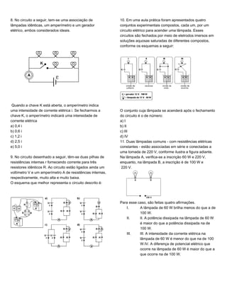 8. No circuito a seguir, tem-se uma associação de
lâmpadas idênticas, um amperímetro e um gerador
elétrico, ambos considerados ideais.
Quando a chave K está aberta, o amperímetro indica
uma intensidade de corrente elétrica i. Se fecharmos a
chave K, o amperímetro indicará uma intensidade de
corrente elétrica
a) 0,4 i
b) 0,6 i
c) 1,2 i
d) 2,5 i
e) 5,0 i
9. No circuito desenhado a seguir, têm-se duas pilhas de
resistências internas r fornecendo corrente para três
resistores idênticos R. Ao circuito estão ligados ainda um
voltímetro V e um amperímetro A de resistências internas,
respectivamente, muito alta e muito baixa.
O esquema que melhor representa o circuito descrito é:
10. Em uma aula prática foram apresentados quatro
conjuntos experimentais compostos, cada um, por um
circuito elétrico para acender uma lâmpada. Esses
circuitos são fechados por meio de eletrodos imersos em
soluções aquosas saturadas de diferentes compostos,
conforme os esquemas a seguir:
O conjunto cuja lâmpada se acenderá após o fechamento
do circuito é o de número:
a) I
b) II
c) III
d) IV
11. Duas lâmpadas comuns - com resistências elétricas
constantes - estão associadas em série e conectadas a
uma tomada de 220 V, conforme ilustra a figura adiante.
Na lâmpada A, verifica-se a inscrição 60 W e 220 V,
enquanto, na lâmpada B, a inscrição é de 100 W e
220 V.
Para esse caso, são feitas quatro afirmações.
I. A lâmpada de 60 W brilha menos do que a de
100 W.
II. II. A potência dissipada na lâmpada de 60 W
é maior do que a potência dissipada na de
100 W.
III. III. A intensidade da corrente elétrica na
lâmpada de 60 W é menor do que na de 100
W.IV. A diferença de potencial elétrico que
ocorre na lâmpada de 60 W é maior do que a
que ocorre na de 100 W.
 