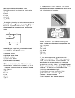 De acordo com seus conhecimentos sobre
Eletrodinâmica, estão corretas apenas as afirmativas
a) I e IV.
b) II e IV.
c) II e III.
d) I, II e III.
e) I, III e IV.
12. Assinale a alternativa que preenche corretamente as
lacunas do texto a seguir, na ordem em que aparecem.
No circuito esquematizado na figura que segue, as
lâmpadas A e B são iguais e as fontes de tensão são
ideais.
Quando a chave C é fechada, o brilho da lâmpada A
.......... e o brilho da lâmpada B .......... .
a) aumenta - diminui
b) aumenta - não se altera
c) diminui - aumenta
d) não se altera - diminui
e) não se altera - não se altera
13. Um fabricante de chuveiros elétricos fornece os
seguintes dados nominais em seu produto: U = 220 V;
P = 4840 W. Determine o valor da resistência elétrica
deste chuveiro.
a) 20 ².
b) 15 ².
c) 5 ².
d) 10 ².
e) 25 ².
14. Nas figuras a seguir, são mostradas duas baterias
recarregáveis de 1,2 volts cada e a etiqueta de um mouse
onde as baterias serão instaladas.
O tempo máximo que as duas baterias conseguirão
manter o mouse em funcionamento continuamente está
mais próximo de:
a) 40 horas.
b) 20 horas.
c) 10 horas.
d) 5 horas.
e) 15 horas.
15. Uma pessoa que morava numa cidade, onde a
voltagem nas residências é 110 V, mudou-se para outra
cidade, onde a voltagem nas residências é 220V. Esta
pessoa possui um chuveiro elétrico, que funcionava
normalmente na primeira cidade. Para que a potência do
chuveiro que a pessoa levou na mudança não se altere, a
adaptação a ser efetuada em sua resistência será:
a) quadruplicar a resistência original.
b) reduzir à quarta parte a resistência original.
c) reduzir à metade a resistência original.
d) duplicar a resistência original.
e) não é necessário fazer qualquer alteração.
 