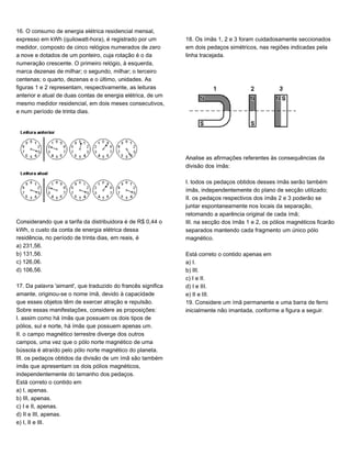 16. O consumo de energia elétrica residencial mensal,
expresso em kWh (quilowatt-hora), é registrado por um
medidor, composto de cinco relógios numerados de zero
a nove e dotados de um ponteiro, cuja rotação é o da
numeração crescente. O primeiro relógio, à esquerda,
marca dezenas de milhar; o segundo, milhar; o terceiro
centenas; o quarto, dezenas e o último, unidades. As
figuras 1 e 2 representam, respectivamente, as leituras
anterior e atual de duas contas de energia elétrica, de um
mesmo medidor residencial, em dois meses consecutivos,
e num período de trinta dias.
Considerando que a tarifa da distribuidora é de R$ 0,44 o
kWh, o custo da conta de energia elétrica dessa
residência, no período de trinta dias, em reais, é
a) 231,56.
b) 131,56.
c) 126,06.
d) 106,56.
17. Da palavra 'aimant', que traduzido do francês significa
amante, originou-se o nome ímã, devido à capacidade
que esses objetos têm de exercer atração e repulsão.
Sobre essas manifestações, considere as proposições:
I. assim como há ímãs que possuem os dois tipos de
pólios, sul e norte, há ímãs que possuem apenas um.
II. o campo magnético terrestre diverge dos outros
campos, uma vez que o pólo norte magnético de uma
bússola é atraído pelo pólo norte magnético do planeta.
III. os pedaços obtidos da divisão de um ímã são também
ímãs que apresentam os dois pólios magnéticos,
independentemente do tamanho dos pedaços.
Está correto o contido em
a) I, apenas.
b) III, apenas.
c) I e II, apenas.
d) II e III, apenas.
e) I, II e III.
18. Os ímãs 1, 2 e 3 foram cuidadosamente seccionados
em dois pedaços simétricos, nas regiões indicadas pela
linha tracejada.
Analise as afirmações referentes às consequências da
divisão dos ímãs:
I. todos os pedaços obtidos desses ímãs serão também
ímãs, independentemente do plano de secção utilizado;
II. os pedaços respectivos dos ímãs 2 e 3 poderão se
juntar espontaneamente nos locais da separação,
retomando a aparência original de cada ímã;
III. na secção dos ímãs 1 e 2, os pólios magnéticos ficarão
separados mantendo cada fragmento um único pólo
magnético.
Está correto o contido apenas em
a) I.
b) III.
c) I e II.
d) I e III.
e) II e III.
19. Considere um ímã permanente e uma barra de ferro
inicialmente não imantada, conforme a figura a seguir.
 
