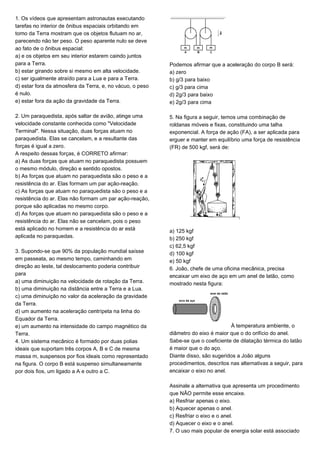 1. Os vídeos que apresentam astronautas executando
tarefas no interior de ônibus espaciais orbitando em
torno da Terra mostram que os objetos flutuam no ar,
parecendo não ter peso. O peso aparente nulo se deve
ao fato de o ônibus espacial:
a) e os objetos em seu interior estarem caindo juntos
para a Terra.
b) estar girando sobre si mesmo em alta velocidade.
c) ser igualmente atraído para a Lua e para a Terra.
d) estar fora da atmosfera da Terra, e, no vácuo, o peso
é nulo.
e) estar fora da ação da gravidade da Terra.
2. Um paraquedista, após saltar de avião, atinge uma
velocidade constante conhecida como "Velocidade
Terminal". Nessa situação, duas forças atuam no
paraquedista. Elas se cancelam, e a resultante das
forças é igual a zero.
A respeito dessas forças, é CORRETO afirmar:
a) As duas forças que atuam no paraquedista possuem
o mesmo módulo, direção e sentido opostos.
b) As forças que atuam no paraquedista são o peso e a
resistência do ar. Elas formam um par ação-reação.
c) As forças que atuam no paraquedista são o peso e a
resistência do ar. Elas não formam um par ação-reação,
porque são aplicadas no mesmo corpo.
d) As forças que atuam no paraquedista são o peso e a
resistência do ar. Elas não se cancelam, pois o peso
está aplicado no homem e a resistência do ar está
aplicada no paraquedas.
3. Supondo-se que 90% da população mundial saísse
em passeata, ao mesmo tempo, caminhando em
direção ao leste, tal deslocamento poderia contribuir
para
a) uma diminuição na velocidade de rotação da Terra.
b) uma diminuição na distância entre a Terra e a Lua.
c) uma diminuição no valor da aceleração da gravidade
da Terra.
d) um aumento na aceleração centrípeta na linha do
Equador da Terra.
e) um aumento na intensidade do campo magnético da
Terra.
4. Um sistema mecânico é formado por duas polias
ideais que suportam três corpos A, B e C de mesma
massa m, suspensos por fios ideais como representado
na figura. O corpo B está suspenso simultaneamente
por dois fios, um ligado a A e outro a C.
Podemos afirmar que a aceleração do corpo B será:
a) zero
b) g/3 para baixo
c) g/3 para cima
d) 2g/3 para baixo
e) 2g/3 para cima
5. Na figura a seguir, temos uma combinação de
roldanas móveis e fixas, constituindo uma talha
exponencial. A força de ação (FA), a ser aplicada para
erguer e manter em equilíbrio uma força de resistência
(FR) de 500 kgf, será de:
a) 125 kgf
b) 250 kgf
c) 62,5 kgf
d) 100 kgf
e) 50 kgf
6. João, chefe de uma oficina mecânica, precisa
encaixar um eixo de aço em um anel de latão, como
mostrado nesta figura:
À temperatura ambiente, o
diâmetro do eixo é maior que o do orifício do anel.
Sabe-se que o coeficiente de dilatação térmica do latão
é maior que o do aço.
Diante disso, são sugeridos a João alguns
procedimentos, descritos nas alternativas a seguir, para
encaixar o eixo no anel.
Assinale a alternativa que apresenta um procedimento
que NÃO permite esse encaixe.
a) Resfriar apenas o eixo.
b) Aquecer apenas o anel.
c) Resfriar o eixo e o anel.
d) Aquecer o eixo e o anel.
7. O uso mais popular de energia solar está associado
 