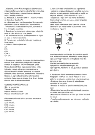 1. Inglaterra, século XVIII. Hargreaves patenteia sua
máquina de fiar; Arkwright inventa a fiandeira hidráulica;
James Watt introduz a importantíssima máquina a
vapor. Tempos modernos!
(C. Alencar, L. C. Ramalho e M. V. T. Ribeiro, "História
da Sociedade Brasileira".)
As máquinas a vapor, sendo máquinas térmicas reais,
operam em ciclos de acordo com a segunda lei da
Termodinâmica. Sobre estas máquinas, considere as
três afirmações seguintes:
I. Quando em funcionamento, rejeitam para a fonte fria
parte do calor retirado da fonte quente.
II. No decorrer de um ciclo, a energia interna do vapor
de água se mantém constante.
III. Transformam em trabalho todo calor recebido da
fonte quente.
É correto o contido apenas em
a) I.
b) II.
c) III.
d) I e II.
e) II e III.
2. Em algumas situações de resgate, bombeiros utilizam
cilindros de ar comprimido para garantir condições
normais de respiração em ambientes com gases
tóxicos. Esses cilindros, cujas características estão
indicadas e seguir, alimentam máscaras que se
acoplam ao nariz. Quando acionados, os cilindros
fornecem para a respiração, a cada minuto, cerca de 40
litros de ar, a pressão atmosférica e temperatura
ambiente. Nesse caso, a duração do ar de um desses
cilindros seria de aproximadamente:
CILINDRO PARA RESPIRAÇÃO
Gás - ar comprimido
Volume - 9 litros
Pressão interna - 200 atm
Pressão atmosférica local = 1atm
A temperatura durante todo o processo permanece
constante.
a) 20 minutos.
b) 30 minutos.
c) 45 minutos.
d) 60 minutos.
e) 90 minutos.
3. Para se realizar uma determinada experiência,
- coloca-se um pouco de água em uma lata, com uma
abertura na parte superior, destampada, a qual é, em
seguida, aquecida, como mostrado na Figura I;
- depois que a água ferve e o interior da lata fica
totalmente preenchido com vapor, esta é tampada e
retirada do fogo;
- logo depois, despeja-se água fria sobre a lata e
observa-se que ela se contrai bruscamente, como
mostrado na Figura II.
Com base nessas informações, é CORRETO afirmar
que, na situação descrita, a contração ocorre porque
a) a água fria provoca uma contração do metal das
paredes da lata.
b) a lata fica mais frágil ao ser aquecida.
c) a pressão atmosférica esmaga a lata.
d) o vapor frio, no interior da lata, puxa suas paredes
para dentro.
4. Nada como distrair a mente enquanto você toma
fôlego para continuar sua prova. Procure no caça-
palavras as soluções para os cinco enigmas seguintes.
- Evidência decorrente do grau de agitação das
partículas de um corpo.
- Unidade de medida do Sistema Internacional para
calor.
- Mudança de fase que é caracterizada pela passagem
do estado sólido para o de vapor.
- Processo de transmissão de calor que ocorre inclusive
no vácuo.
- Transformação gasosa em que não ocorre realização
de trabalho.
 