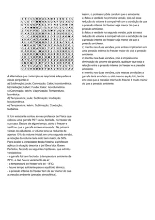 A alternativa que contempla as respostas adequadas a
essas perguntas é
a) Sublimação; joule; Convecção; Calor; Isovolumétrica.
b) Irradiação; kelvin; Fusão; Calor; Isovolumétrica.
c) Convecção; kelvin; Vaporização; Temperatura;
Isométrica.
d) Temperatura; joule; Sublimação; Irradiação;
Isovolumétrica.
e) Temperatura; kelvin; Sublimação; Condução;
Isobárica.
5. Um estudante contou ao seu professor de Física que
colocou uma garrafa PET vazia, fechada, no freezer de
sua casa. Depois de algum tempo, abriu o freezer e
verificou que a garrafa estava amassada. Na primeira
versão do estudante, o volume teria se reduzido de
apenas 10% do volume inicial; em uma segunda versão,
a redução do volume teria sido bem maior, de 50%.
Para avaliar a veracidade dessa história, o professor
aplicou à situação descrita a Lei Geral dos Gases
Perfeitos, fazendo as seguintes hipóteses, que admitiu
verdadeiras:
- a garrafa foi bem fechada, à temperatura ambiente de
27°C, e não houve vazamento de ar;
- a temperatura do freezer era de -18°C;
- houve tempo suficiente para o equilíbrio térmico;
- a pressão interna do freezer tem de ser menor do que
a pressão ambiente (pressão atmosférica).
Assim, o professor pôde concluir que o estudante:
a) falou a verdade na primeira versão, pois só essa
redução do volume é compatível com a condição de que
a pressão interna do freezer seja menor do que a
pressão ambiente.
b) falou a verdade na segunda versão, pois só essa
redução do volume é compatível com a condição de que
a pressão interna do freezer seja menor do que a
pressão ambiente.
c) mentiu nas duas versões, pois ambas implicariam em
uma pressão interna do freezer maior do que a pressão
ambiente.
d) mentiu nas duas versões, pois é impossível a
diminuição do volume da garrafa, qualquer que seja a
relação entre a pressão interna do freezer e a pressão
ambiente.
e) mentiu nas duas versões, pois nessas condições a
garrafa teria estufado ou até mesmo explodido, tendo
em vista que a pressão interna do freezer é muito menor
do que a pressão ambiente.
 