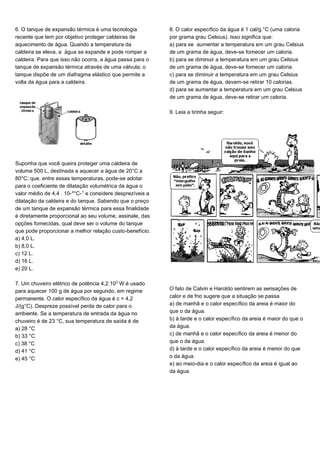 6. O tanque de expansão térmica é uma tecnologia
recente que tem por objetivo proteger caldeiras de
aquecimento de água. Quando a temperatura da
caldeira se eleva, a água se expande e pode romper a
caldeira. Para que isso não ocorra, a água passa para o
tanque de expansão térmica através de uma válvula; o
tanque dispõe de um diafragma elástico que permite a
volta da água para a caldeira.
Suponha que você queira proteger uma caldeira de
volume 500 L, destinada a aquecer a água de 20°C a
80°C; que, entre essas temperaturas, pode-se adotar
para o coeficiente de dilatação volumétrica da água o
valor médio de 4,4 . 10-¥°C-¢ e considere desprezíveis a
dilatação da caldeira e do tanque. Sabendo que o preço
de um tanque de expansão térmica para essa finalidade
é diretamente proporcional ao seu volume, assinale, das
opções fornecidas, qual deve ser o volume do tanque
que pode proporcionar a melhor relação custo-benefício.
a) 4,0 L.
b) 8,0 L.
c) 12 L.
d) 16 L.
e) 20 L.
7. Um chuveiro elétrico de potência 4,2.10¤ W é usado
para aquecer 100 g de água por segundo, em regime
permanente. O calor específico da água é c = 4,2
J/(g°C). Despreze possível perda de calor para o
ambiente. Se a temperatura de entrada da água no
chuveiro é de 23 °C, sua temperatura de saída é de
a) 28 °C
b) 33 °C
c) 38 °C
d) 41 °C
e) 45 °C
8. O calor específico da água é 1 cal/g.°C (uma caloria
por grama grau Celsius). Isso significa que:
a) para se aumentar a temperatura em um grau Celsius
de um grama de água, deve-se fornecer um caloria.
b) para se diminuir a temperatura em um grau Celsius
de um grama de água, deve-se fornecer um caloria.
c) para se diminuir a temperatura em um grau Celsius
de um grama de água, devem-se retirar 10 calorias.
d) para se aumentar a temperatura em um grau Celsius
de um grama de água, deve-se retirar um caloria.
9. Leia a tirinha seguir:
O fato de Calvin e Haroldo sentirem as sensações de
calor e de frio sugere que a situação se passa
a) de manhã e o calor específico da areia é maior do
que o da água.
b) à tarde e o calor específico da areia é maior do que o
da água.
c) de manhã e o calor específico da areia é menor do
que o da água.
d) à tarde e o calor específico da areia é menor do que
o da água.
e) ao meio-dia e o calor específico da areia é igual ao
da água.
 