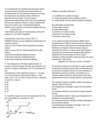 10. A substituição dos materiais naturais pelos centros
urbanos provoca mudanças nas características da
atmosfera local. Por isso podemos observar o aumento
de temperatura nos grandes centros, fenômeno
chamado de ilha de calor. Uma das causas
responsáveis pelas ilhas de calor está nas propriedades
térmicas dos materiais urbanos. O calor é rapidamente
absorvido durante o dia, mas facilmente liberado
durante a noite, gerando uma grande amplitude térmica.
(Disponível em:
<http://www3.cptec.inpe.br/~ensinop/clima_urbano.tm>.
Acesso em: 9 jun 2006. Adaptado.)
Considerando o texto sobre "ilha de calor", É
CORRETO afirmar que as substâncias constituintes dos
materiais urbanos
a) têm, em sua maioria, calores específicos de baixos
valores.
b) têm, em sua maioria, calores específicos de altos
valores.
c) são todos excelentes isolantes térmicos.
d) são todos péssimos isolantes térmicos.
e) são todos excelentes condutores elétricos.
11. Uma lâmpada de 100 watts, ligada durante 12
minutos, consome energia suficiente para vaporizar uma
massa m de água, inicialmente a 40 °C e a pressão de 1
atm.
Considerando o calor específico da água c = 1,0 cal/g
°C, o calor latente de vaporização da água L = 540
cal/g, e que 1 cal = 4 Joules, conclui-se que m, expressa
em gramas, é igual a:
a) 30
b) 25
c) 20
d) 15
e) 10
12. O gráfico a seguir é a curva de aquecimento de 10g
de uma substância, à pressão de 1 atm
.
Analise as seguintes afirmações :
I. a substância em questão é a água.
II. o ponto de ebulição desta substância é 80°C.
III. o calor latente de fusão desta substância é 20cal/g .
Das afirmações apresentadas,
a) todas estão corretas.
b) todas estão erradas.
c) somente I e II estão corretas.
d) somente II e III estão corretas.
e) somente I está correta
13. As metas de Desenvolvimento do Milênio foram
estabelecidas em 2000 na maior reunião de chefes de
estado da história. Elas devem ser cumpridas até 2015.
No Brasil, em relação à meta de acesso à água o
desempenho foi fraco. A meta é reduzir pela metade a
proporção da população sem acesso à água potável,
atingindo 92% dos domicílios em 2015. O país
aumentou de 83% para 87% a taxa das casas com água
potável entre 1990 a 2001.
(Adaptado da "Folha de S. Paulo", 8/7/2003)
O aumento do poder de compra eleva o poder aquisitivo
de utensílios domésticos que acabam contribuindo para
a economia de energia e tempo. Um dos exemplos é a
utilização da panela de pressão, permitindo que os
alimentos sejam cozidos em água potável muito mais
rapidamente do que em panelas abertas convencionais.
Com relação à água em ebulição, dentro da panela de
pressão, pode-se dizer que
a) a temperatura de ebulição é igual à de uma panela
aberta.
b) a pressão exercida no seu interior é igual à pressão
externa.
c) a temperatura interna é maior que a temperatura de
ebulição de uma panela aberta.
d) o tempo para iniciar a ebulição da água independe do
tipo de panela utilizada.
e) a temperatura de ebulição é mantida a 100 °C no
interior da panela de pressão.
 
