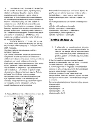 14. DESCOBERTO SEXTO ESTADO DA MATÉRIA
Os três estados da matéria (sólido, líquido e gasoso)
são bem conhecidos. O quarto, o plasma, já não é
novidade e poucos conhecem o quinto estado: o
Condensado de Bose-Einstein. Agora, pesquisadores
da Universidade do Colorado e do Instituto Nacional de
Padrões e Tecnologia (Nist), nos EUA, acabam de
descobrir o sexto estado da matéria: o condensado
fermiônico. Os pesquisadores empregaram feixes de
laser para aprisionar uma pequena nuvem de átomos de
potássio, aplicando um campo magnético e resfriando-
os a uma temperatura de apenas 50 bilionésimos de um
grau acima do zero absoluto (- 273,16 °C). A nova
descoberta será útil para entender melhor o fenômeno
da supercondutividade.
PHYSICAL REVIEW LETTERS, v. 92, n. 4, de
30 de janeiro, artigo número 040403 (http://prl.aps.org).
Disponível em: <http://prl.aps.org >. Acesso em: 11 set.
2007. [Adaptado].
Com base na teoria dos estados da matéria, é
INCORRETO afirmar:
a) A luz laser consiste em ondas que apresentam um
comprimento de onda específico que corresponde à
distância entre dois máximos e dois mínimos, medida na
direção em que a onda está se movimentando.
b) As substâncias podem mudar de estado físico (sólido,
líquido, gasoso etc.) e esse fenômeno depende
exclusivamente da temperatura a que estão expostas.
c) O zero absoluto é um conceito no qual um corpo,
classicamente, não conteria energia alguma. Todavia,
as leis da Termodinâmica mostram que esta
temperatura continua experimentalmente inatingível.
d) A supercondutividade é um fenômeno que se
manifesta em alguns materiais que se tornam capazes
de transportar corrente elétrica sem nenhuma
resistência abaixo de certa temperatura.
15. Nos quadrinhos da tira, a mãe menciona as fases da
água conforme a mudança das estações
Entendendo "boneco de neve" como sendo "boneco de
gelo" e que com o termo "evaporou" a mãe se refira à
transição água ë vapor, pode-se supor que ela
imaginou a sequência gelo ë água ë vapor ë
água.
As mudanças de estado que ocorrem nessa sequência
são
a) fusão, sublimação e condensação.
b) fusão, vaporização e condensação.
c) sublimação, vaporização e condensação.
d) condensação, vaporização e fusão.
e) fusão, vaporização e sublimação.
Tarefas Módulo 05
1. A refrigeração e o congelamento de alimentos
são responsáveis por uma parte significativa do
consumo de energia elétrica numa residência
típica. Para diminuir as perdas térmicas de uma
geladeira, podem ser tomados alguns cuidados
operacionais:
I. Distribuir os alimentos nas prateleiras deixando
espaços vazios entre eles, para que ocorra a circulação
do ar frio para baixo e do quente para cima.
II. Manter as paredes do congelador com camada bem
espessa de gelo, para que o aumento da massa de gelo
aumente a troca de calor no congelador
III. Limpar o radiador ("grade" na parte de trás)
periodicamente, para que a gordura e o poeira que nele
se depositam não reduzam a transferência de calor para
o ambiente.
Para uma geladeira tradicional é correto indicar, apenas,
a) a operação I
b) a operação II.
c) as operações I e II.
d) as operações I e III.
e) as operações II e III.
 
