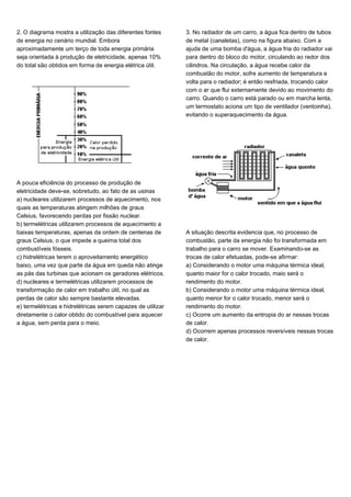 2. O diagrama mostra a utilização das diferentes fontes
de energia no cenário mundial. Embora
aproximadamente um terço de toda energia primária
seja orientada à produção de eletricidade, apenas 10%
do total são obtidos em forma de energia elétrica útil.
A pouca eficiência do processo de produção de
eletricidade deve-se, sobretudo, ao fato de as usinas
a) nucleares utilizarem processos de aquecimento, nos
quais as temperaturas atingem milhões de graus
Celsius, favorecendo perdas por fissão nuclear.
b) termelétricas utilizarem processos de aquecimento a
baixas temperaturas, apenas da ordem de centenas de
graus Celsius, o que impede a queima total dos
combustíveis fósseis.
c) hidrelétricas terem o aproveitamento energético
baixo, uma vez que parte da água em queda não atinge
as pás das turbinas que acionam os geradores elétricos.
d) nucleares e termelétricas utilizarem processos de
transformação de calor em trabalho útil, no qual as
perdas de calor são sempre bastante elevadas.
e) termelétricas e hidrelétricas serem capazes de utilizar
diretamente o calor obtido do combustível para aquecer
a água, sem perda para o meio.
3. No radiador de um carro, a água fica dentro de tubos
de metal (canaletas), como na figura abaixo. Com a
ajuda de uma bomba d'água, a água fria do radiador vai
para dentro do bloco do motor, circulando ao redor dos
cilindros. Na circulação, a água recebe calor da
combustão do motor, sofre aumento de temperatura e
volta para o radiador; é então resfriada, trocando calor
com o ar que flui externamente devido ao movimento do
carro. Quando o carro está parado ou em marcha lenta,
um termostato aciona um tipo de ventilador (ventoinha),
evitando o superaquecimento da água.
A situação descrita evidencia que, no processo de
combustão, parte da energia não foi transformada em
trabalho para o carro se mover. Examinando-se as
trocas de calor efetuadas, pode-se afirmar:
a) Considerando o motor uma máquina térmica ideal,
quanto maior for o calor trocado, maio será o
rendimento do motor.
b) Considerando o motor uma máquina térmica ideal,
quanto menor for o calor trocado, menor será o
rendimento do motor.
c) Ocorre um aumento da entropia do ar nessas trocas
de calor.
d) Ocorrem apenas processos reversíveis nessas trocas
de calor.
 