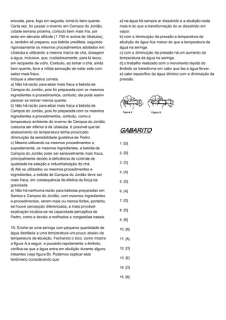 encosta, para, logo em seguida, tomá-lo bem quente.
Certa vez, foi passar o inverno em Campos do Jordão,
cidade serrana próxima, contudo bem mais fria, por
estar em elevada altitude (1 700 m acima de Ubatuba),
e, também ali preparou sua bebida predileta, seguindo
rigorosamente os mesmos procedimentos adotados em
Ubatuba e utilizando a mesma marca de chá, dosagem
e água, inclusive, que, cuidadosamente, para lá levou,
em recipiente de vidro. Contudo, ao tomar o chá, ainda
bem quente, teve a nítida sensação de estar este com
sabor mais fraco.
Indique a alternativa correta.
a) Não há razão para estar mais fraca a bebida de
Campos do Jordão, pois foi preparada com os mesmos
ingredientes e procedimentos, contudo, ela pode assim
parecer se estiver menos quente.
b) Não há razão para estar mais fraca a bebida de
Campos do Jordão, pois foi preparada com os mesmos
ingredientes e procedimentos, contudo, como a
temperatura ambiente do inverno de Campos do Jordão
costuma ser inferior à de Ubatuba, é possível que tal
abaixamento da temperatura tenha provocado
diminuição da sensibilidade gustativa de Pedro.
c) Mesmo utilizando os mesmos procedimentos e,
supostamente, os mesmos ingredientes, a bebida de
Campos do Jordão pode ser sensivelmente mais fraca,
principalmente devido à deficiência de controle de
qualidade na seleção e industrialização do chá.
d) Até se utilizados os mesmos procedimentos e
ingredientes, a bebida de Campos do Jordão deve ser
mais fraca, em consequência de efeitos da força da
gravidade.
e) Não há nenhuma razão para bebidas preparadas em
Santos e Campos do Jordão, com mesmos ingredientes
e procedimentos, serem mais ou menos fortes, portanto,
se houve percepção diferenciada, a mais provável
explicação localiza-se na capacidade perceptiva de
Pedro, como a devida a resfriados e congestões nasais.
15. Enche-se uma seringa com pequena quantidade de
água destilada a uma temperatura um pouco abaixo da
temperatura de ebulição. Fechando o bico, como mostra
a figura A a seguir, e puxando rapidamente o êmbolo,
verifica-se que a água entra em ebulição durante alguns
instantes (veja figura B). Podemos explicar este
fenômeno considerando que:
a) na água há sempre ar dissolvido e a ebulição nada
mais é do que a transformação do ar dissolvido em
vapor.
b) com a diminuição da pressão a temperatura de
ebulição da água fica menor do que a temperatura da
água na seringa.
c) com a diminuição da pressão há um aumento da
temperatura da água na seringa.
d) o trabalho realizado com o movimento rápido do
êmbolo se transforma em calor que faz a água ferver.
e) calor específico da água diminui com a diminuição da
pressão.
GABARITO
1. [D]
2. [D]
3. [C]
4. [A]
5. [D]
6. [A]
7. [D]
8. [D]
9. [B]
10. [B]
11. [A]
12. [D]
13. [E]
14. [D]
15. [B]
 