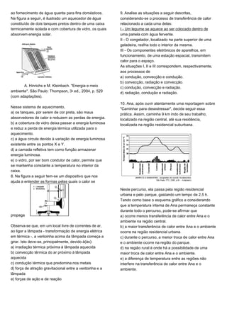ao fornecimento de água quente para fins domésticos.
Na figura a seguir, é ilustrado um aquecedor de água
constituído de dois tanques pretos dentro de uma caixa
termicamente isolada e com cobertura de vidro, os quais
absorvem energia solar.
A. Hinrichs e M. Kleinbach. "Energia e meio
ambiente". São Paulo: Thompson, 3• ed., 2004, p. 529
(com adaptações).
Nesse sistema de aquecimento,
a) os tanques, por serem de cor preta, são maus
absorvedores de calor e reduzem as perdas de energia.
b) a cobertura de vidro deixa passar a energia luminosa
e reduz a perda de energia térmica utilizada para o
aquecimento.
c) a água circula devido à variação de energia luminosa
existente entre os pontos X e Y.
d) a camada refletiva tem como função armazenar
energia luminosa.
e) o vidro, por ser bom condutor de calor, permite que
se mantenha constante a temperatura no interior da
caixa.
8. Na figura a seguir tem-se um dispositivo que nos
ajuda a entender as formas pelas quais o calor se
propaga
Observa-se que, em um local livre de correntes de ar,
ao ligar a lâmpada - transformação de energia elétrica
em térmica -, a ventoinha acima da lâmpada começa a
girar. Isto deve-se, principalmente, devido à(às):
a) irradiação térmica próxima à lâmpada aquecida
b) convecção térmica do ar próximo à lâmpada
aquecida
c) condução térmica que predomina nos metais
d) força de atração gravitacional entre a ventoinha e a
lâmpada
e) forças de ação e de reação
9. Analise as situações a seguir descritas,
considerando-se o processo de transferência de calor
relacionado a cada uma delas:
I - Um legume se aquece ao ser colocado dentro de
uma panela com água fervente.
II - O congelador, localizado na parte superior de uma
geladeira, resfria todo o interior da mesma.
III - Os componentes eletrônicos de aparelhos, em
funcionamento, de uma estação espacial, transmitem
calor para o espaço.
As situações I, II e III correspondem, respectivamente,
aos processos de
a) condução, convecção e condução.
b) convecção, radiação e convecção.
c) condução, convecção e radiação.
d) radiação, condução e radiação.
10. Ana, após ouvir atentamente uma reportagem sobre
"Caminhar para desestressar", decide seguir essa
prática. Assim, caminha 9 km indo de seu trabalho,
localizado na região central, até sua residência,
localizada na região residencial suburbana.
Neste percurso, ela passa pela região residencial
urbana e pelo parque, gastando um tempo de 2,5 h.
Tendo como base o esquema gráfico e considerando
que a temperatura interna de Ana permaneça constante
durante todo o percurso, pode-se afirmar que
a) ocorre menos transferência de calor entre Ana e o
ambiente na região central.
b) a maior transferência de calor entre Ana e o ambiente
ocorre na região residencial urbana.
c) durante o percurso, a menor troca de calor entre Ana
e o ambiente ocorre na região do parque.
d) na região rural é onde há a possibilidade de uma
maior troca de calor entre Ana e o ambiente.
e) a diferença de temperatura entre as regiões não
interfere na transferência de calor entre Ana e o
ambiente.
 