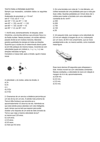 TEXTO PARA A PRÓXIMA QUESTÃO
Sempre que necessário, considere dados os seguintes
valores:
Aceleração da gravidade: g = 10 m/s£.
sen 0° = 0,0; cos 0° = 1,0
sen 30° = 1/2; cos 30° = Ë3/2
sen 45° = Ë2/2; cos 45° = Ë2/2
sen 60° = Ë3/2; cos 60° = 1/2
sen 90° = 1,0; cos 90° = 0,0
1. Há 60 anos, lamentavelmente, foi lançada, sobre
Hiroshima, uma bomba atômica cujo princípio físico é o
da fissão nuclear. Nesse processo, um núcleo atômico
pesado divide-se em núcleos menores, liberando
grande quantidade de energia em todas as direções.
Suponha que o núcleo de um determinado átomo parte-
se em três pedaços de mesma massa, movendo-se com
velocidades iguais em módulo (v = v‚ = vƒ = v), nas
direções indicadas na figura.
Considere a massa total, após a divisão, igual à massa
inicial.
A velocidade v‹ do núcleo, antes da divisão, é:
a) 3v
b) 2v
c) v
d) (1/2)v
e) (1/3)v
2. Chamamos de um ano-luz a distância percorrida por
um raio de luz em um ano. A estrela mais próxima da
Terra é Alfa-Centauro que encontra-se a
aproximadamente 4,5 anos-luz de nós. Admitindo-se
que esta estrela possui planetas com vida inteligente,
qual o tempo que se terá que esperar para poder
receber uma resposta de um sinal de rádio enviado da
Terra e que viaja a mesma velocidade da luz?
a) menos que 2,25 anos;
b) 2,25 anos;
c) 4,5 anos;
d) 9,0 anos;
e) mais que 9,0 anos
3. Em uma bicicleta com roda de 1 m de diâmetro, um
ciclista necessita dar uma pedalada para que a roda gire
duas voltas. Quantas pedaladas por minuto deve dar o
ciclista para manter a bicicleta com uma velocidade
constante de 6™ km/h?
a) 300
b) 200
c) 150
d) 100
e) 50
4. Um pequeno bote, que navega a uma velocidade de
2,0 m/s em relação à margem de um rio, é alcançado
por um navio, de 50 m de comprimento, que se move
paralelamente a ele, no mesmo sentido, como mostrado
nesta figura:
Esse navio demora 20 segundos para ultrapassar o
bote. Ambos movem-se com velocidades constantes.
Nessas condições, a velocidade do navio em relação à
margem do rio é de, aproximadamente,
a) 0,50 m/s.
b) 2,0 m/s.
c) 2,5 m/s.
d) 4,5 m/s.
 