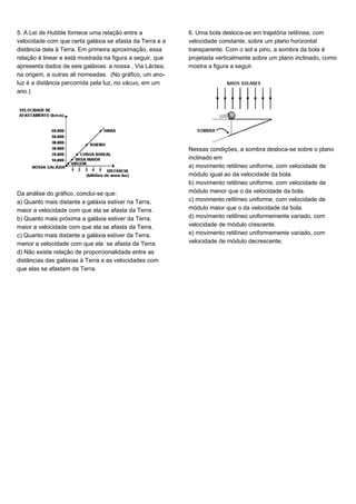 5. A Lei de Hubble fornece uma relação entre a
velocidade com que certa galáxia se afasta da Terra e a
distância dela à Terra. Em primeira aproximação, essa
relação é linear e está mostrada na figura a seguir, que
apresenta dados de seis galáxias: a nossa , Via Láctea,
na origem, e outras ali nomeadas. (No gráfico, um ano-
luz é a distância percorrida pela luz, no vácuo, em um
ano.)
Da análise do gráfico, conclui-se que:
a) Quanto mais distante a galáxia estiver na Terra,
maior a velocidade com que ela se afasta da Terra.
b) Quanto mais próxima a galáxia estiver da Terra,
maior a velocidade com que ela se afasta da Terra.
c) Quanto mais distante a galáxia estiver da Terra,
menor a velocidade com que ela se afasta da Terra.
d) Não existe relação de proporcionalidade entre as
distâncias das galáxias à Terra e as velocidades com
que elas se afastam da Terra.
6. Uma bola desloca-se em trajetória retilínea, com
velocidade constante, sobre um plano horizontal
transparente. Com o sol a pino, a sombra da bola é
projetada verticalmente sobre um plano inclinado, como
mostra a figura a seguir.
Nessas condições, a sombra desloca-se sobre o plano
inclinado em
a) movimento retilíneo uniforme, com velocidade de
módulo igual ao da velocidade da bola.
b) movimento retilíneo uniforme, com velocidade de
módulo menor que o da velocidade da bola.
c) movimento retilíneo uniforme, com velocidade de
módulo maior que o da velocidade da bola.
d) movimento retilíneo uniformemente variado, com
velocidade de módulo crescente.
e) movimento retilíneo uniformemente variado, com
velocidade de módulo decrescente.
 