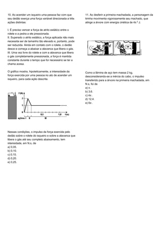 10. Ao acender um isqueiro uma pessoa faz com que
seu dedão exerça uma força variável direcionada a três
ações distintas:
I. É preciso vencer a força de atrito estático entre o
rolete e a pedra a ele pressionada.
II. Superado o atrito estático, a força aplicada não mais
necessita ser de tamanho tão elevado e, portanto, pode
ser reduzida. Ainda em contato com o rolete, o dedão
desce e começa a abaixar a alavanca que libera o gás.
III. Uma vez livre do rolete e com a alavanca que libera
o gás completamente pressionada, a força é mantida
constante durante o tempo que for necessário se ter a
chama acesa.
O gráfico mostra, hipoteticamente, a intensidade da
força exercida por uma pessoa no ato de acender um
isqueiro, para cada ação descrita.
Nessas condições, o impulso da força exercida pelo
dedão sobre o rolete do isqueiro e sobre a alavanca que
libera o gás até seu completo abaixamento, tem
intensidade, em N.s, de
a) 0,05.
b) 0,10.
c) 0,15.
d) 0,20.
e) 0,25.
11. Ao desferir a primeira machadada, a personagem da
tirinha movimenta vigorosamente seu machado, que
atinge a árvore com energia cinética de 4™£ J.
Como a lâmina de aço tem massa 2 kg,
desconsiderando-se a inércia do cabo, o impulso
transferido para a árvore na primeira machadada, em
N.s, foi de
a) ™.
b) 3,6.
c) 4™.
d) 12,4.
e) 6™.
 