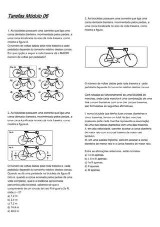 Tarefas Módulo 06
1. As bicicletas possuem uma corrente que liga uma
coroa dentada dianteira, movimentada pelos pedais, a
uma coroa localizada no eixo da roda traseira, como
mostra a figura A.
O número de voltas dadas pela roda traseira a cada
pedalada depende do tamanho relativo destas coroas.
Em que opção a seguir a roda traseira dá o MAIOR
número de voltas por pedalada?
2. As bicicletas possuem uma corrente que liga uma
coroa dentada dianteira, movimentada pelos pedais, a
uma coroa localizada no eixo da roda traseira, como
mostra a figura A.
O número de voltas dadas pela roda traseira a cada
pedalada depende do tamanho relativo destas coroas.
Quando se dá uma pedalada na bicicleta da figura B
(isto é, quando a coroa acionada pelos pedais dá uma
volta completa), qual é a distância aproximada
percorrida pela bicicleta, sabendo-se que o
comprimento de um círculo de raio R é igual a 2™R,
onde ™¸3?
a) 1,2 m
b) 2,4 m
c) 7,2 m
d) 14,4 m
e) 48,0 m
3. As bicicletas possuem uma corrente que liga uma
coroa dentada dianteira, movimentada pelos pedais, a
uma coroa localizada no eixo da roda traseira, como
mostra a figura
O número de voltas dadas pela roda traseira a cada
pedalada depende do tamanho relativo destas coroas.
Com relação ao funcionamento de uma bicicleta de
marchas, onde cada marcha é uma combinação de uma
das coroas dianteiras com uma das coroas traseiras,
são formuladas as seguintes afirmativas:
I. numa bicicleta que tenha duas coroas dianteiras e
cinco traseiras, temos um total de dez marchas
possíveis onde cada marcha representa a associação
de uma das coroas dianteiras com uma das traseiras.
II. em alta velocidade, convém acionar a coroa dianteira
de maior raio com a coroa traseira de maior raio
também.
III. em uma subida íngreme, convém acionar a coroa
dianteira de menor raio e a coroa traseira de maior raio.
Entre as afirmações anteriores, estão corretas:
a) I e III apenas.
b) I, II e III apenas.
c) I e II apenas.
d) II apenas.
e) III apenas.
 