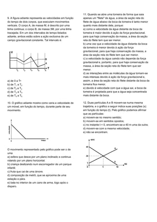 9. A figura adiante representa as velocidades em função
do tempo de dois corpos, que executam movimentos
verticais. O corpo A, de massa M, é descrito por uma
linha contínua; o corpo B, de massa 3M, por uma linha
tracejada. Em um dos intervalos de tempo listados
adiante, ambos estão sobre a ação exclusiva de um
campo gravitacional constante. Tal intervalo é:
a) de 0 a T•
b) de T a T‚
c) de T‚ a Tƒ
d) de Tƒ a T„
e) de T„ a T…
10. O gráfico adiante mostra como varia a velocidade de
um móvel, em função do tempo, durante parte de seu
movimento.
O movimento representado pelo gráfico pode ser o de
uma
a) esfera que desce por um plano inclinado e continua
rolando por um plano horizontal.
b) criança deslizando num escorregador de um parque
infantil.
c) fruta que cai de uma árvore.
d) composição de metrô, que se aproxima de uma
estação e pára.
e) bala no interior de um cano de arma, logo após o
disparo.
11. Quando se abre uma torneira de forma que saia
apenas um "filete" de água, a área da seção reta do
filete de água abaixo da boca da torneira é tanto menor
quanto mais distante dela, porque:
a) como a velocidade da água distante da boca da
torneira é maior devido à ação da força gravitacional,
para que haja conservação da massa, a área da seção
reta do filete tem que ser menor.
b) uma vez que a velocidade da água distante da boca
da torneira é menor devido à ação da força
gravitacional, para que haja conservação da massa, a
área da seção reta do filete tem que ser menor.
c) a velocidade da água caindo não depende da força
gravitacional e, portanto, para que haja conservação da
massa, a área da seção reta do filete tem que ser
menor.
d) as interações entre as moléculas da água tornam-se
mais intensas devido à ação da força gravitacional e,
assim, a área da seção reta do filete distante da boca da
torneira fica menor.
e) devido à velocidade com que a água sai, a boca da
torneira é projetada para que a água seja concentrada
mais distante da boca.
12. Duas partículas A e B movem-se numa mesma
trajetória, e o gráfico a seguir indica suas posições (s)
em função do tempo (t). Pelo gráfico podemos afirmar
que as partículas:
a) movem-se no mesmo sentido;
b) movem-se em sentidos opostos;
c) no instante t = 0, encontram-se a 40 m uma da outra;
d) movem-se com a mesma velocidade;
e) não se encontram.
 