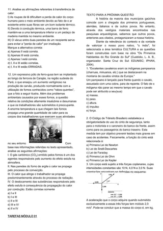 11. Analise as afirmações referentes à transferência de
calor:
I) As roupas de lã dificultam a perda de calor do corpo
humano para o meio ambiente devido ao fato de o ar
existente entre suas fibras ser um bom isolante térmico.
II) Devido à condução térmica, uma barra de ferro
mantém-se a uma temperatura inferior a um pedaço de
madeira mantida no mesmo ambiente.
III) O vácuo entre duas paredes de um recipiente serve
para evitar a "perda de calor" por irradiação.
Marque a alternativa correta:
a) Apenas II está correta.
b) Apenas III está correta.
c) Apenas I está correta.
d) I, II e III estão corretas.
e) I, II e III estão ERRADAS.
12. Um expressivo pólo de ferro-gusa tem se implantado
ao longo da ferrovia de Carajás, na região sudeste do
Pará, o que ensejou um aumento vertiginoso na
produção de carvão, produzido normalmente com a
utilização de fornos conhecidos como "rabos-quentes",
que a foto a seguir ilustra. Além dos problemas
ambientais causados por esses fornos, a questão
relativa às condições altamente insalubres e desumanas
a que os trabalhadores são submetidos é preocupante.
A enorme temperatura a que chegam tais fornos
propaga uma grande quantidade de calor para os
corpos dos trabalhadores que exercem suas atividades
no seu entorno Com
base nas informações referidas no texto apresentado,
analise as seguintes afirmações:
I. O gás carbônico (CO‚) emitido pelos fornos é um dos
agentes responsáveis pelo aumento do efeito estufa na
atmosfera.
II. Nas paredes do forno de argila o calor se propaga
pelo processo de convecção.
III. O calor que atinge o trabalhador se propaga
predominantemente através do processo de radiação.
IV. O deslocamento das substâncias responsáveis pelo
efeito estufa é consequência da propagação do calor
por condução. Estão corretas somente
a) I e II
b) I e III
c) II e III
d) III e IV
e) II e IV
TAREFAS MÓDULO 01
TEXTO PARA A PRÓXIMA QUESTÃO
A história da maioria dos municípios gaúchos
coincide com a chegada dos primeiros portugueses,
alemães, italianos e de outros povos. No entanto,
através dos vestígios materiais encontrados nas
pesquisas arqueológicas, sabemos que outros povos,
anteriores aos citados, protagonizaram a nossa história.
Diante da relevância do contexto e da vontade
de valorizar o nosso povo nativo, "o índio", foi
selecionada a área temática CULTURA e as questões
foram construídas com base na obra "Os Primeiros
Habitantes do Rio Grande do Sul" (Custódio, L. A. B.,
organizador. Santa Cruz do Sul: EDUNISC; IPHAN,
2004).
1. "Excelentes cavaleiros eram os indígenas pampeanos
(charruas, minuanos, etc.) que se destacavam na
montaria de cavalos vindos da Europa."
Um pampeano é lançado para frente quando o cavalo,
assustado com uma cobra, para de repente. O fato de o
indígena não parar ao mesmo tempo em que o cavalo
pode ser atribuído a seu(sua)
a) massa.
b) peso.
c) altura.
d) impulso
e) força.
2. O Código de Trânsito Brasileiro estabelece a
obrigatoriedade do uso do cinto de segurança, tanto
para o motorista e o caroneiro do banco da frente, assim
como para os passageiros do banco traseiro. Esta
medida tem por objetivo prevenir lesões mais graves em
caso de acidentes. Fisicamente, a função do cinto está
relacionada à:
a) Primeira Lei de Newton
b) Lei de Snell-Descartes
c) Lei de Faraday
d) Primeira Lei de Ohm
e) Primeira Lei de Kepler
3. Um corpo está sujeito a três forças coplanares, cujas
intensidades constantes são 10 N, 4,0 N e 3,0 N. Suas
orientações encontram-se definidas no esquema:
A aceleração que o corpo adquire quando submetido
exclusivamente a essas três forças tem módulo 2,0
m/s£. Pode-se concluir que a massa do corpo é, em kg,
 