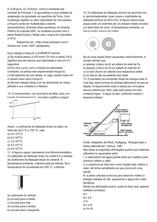 9. A força-G, ou "G-force", como é mostrada nas
corridas de Fórmula 1, é equivalente a uma unidade da
aceleração da gravidade na superfície da Terra. Com
mudanças rápidas no vetor velocidade de uma pessoa,
a força-G pode ser multiplicada a valores
extraordinários. Exemplo disso aconteceu no Grande
Prêmio do Canadá 2007, no acidente ocorrido com o
piloto Robert Kubica. Neste caso, Kubica foi submetido
a 75-G.
Disponível em: <http://www.autosport.com/>
Acesso em: 6 set. 2007. [Adaptado].
Com relação à força-G, é CORRETO afirmar:
a) Se Kubica estava a 270 km/h (75 m/s) e sentiu 75-G,
significa que ele reduziu sua velocidade a zero em 0,1
segundos.
b) Em uma curva, com o módulo da velocidade
constante, os pilotos não experimentam forças-G.
c) Ela depende da sua massa, ou seja, quanto maior for
a massa maior será a força-G.
d) Ela tem relação direta com as dimensões do nosso
planeta e sua unidade é o Newton.
10. O comprimento Ø de uma barra de latão varia, em
função da temperatura š, segundo o gráfico a seguir.
Assim, o coeficiente de dilatação linear do latão, no
intervalo de 0 °C a 100 °C, vale:
a) 2,0.10¦/°C
b) 5,0.10¦/°C
c) 1,0.10¥/°C
d) 2,0.10¥/°C
e) 5,0.10¥/°C
11. A figura a seguir representa uma lâmina bimetálica.
O coeficiente de dilatação linear do metal A é a metade
do coeficiente de dilatação linear do metal B. À
temperatura ambiente, a lâmina está na vertical. Se a
temperatura for aumentada em 200 °C, a lâmina:
a) continuará na vertical.
b) curvará para a frente.
c) curvará para trás.
d) curvará para a direita.
e) curvará para a esquerda.
12. O coeficiente de dilatação térmica do alumínio (AØ)
é, aproximadamente, duas vezes o coeficiente de
dilatação térmica do ferro (Fe). A figura mostra duas
peças onde um anel feito de um desses metais envolve
um disco feito do outro. Á temperatura ambiente, os
discos estão presos aos anéis.
Se as duas peças forem aquecidas uniformemente, é
correto afirmar que
a) apenas o disco de AØ se soltará do anel de Fe.
b) apenas o disco de Fe se soltará do anel de AØ.
c) os dois discos se soltarão dos respectivos anéis.
d) os discos não se soltarão dos anéis.
13. O resultado da conversão direta de energia solar é
uma das várias formas de energia alternativa de que se
dispõe. O aquecimento solar é obtido por uma placa
escura coberta por vidro, pela qual passa um tubo
contendo água. A água circula, conforme mostra o
esquema abaixo.
Fonte: Adaptado de PALZ, Wolfgang, "Energia solar e
fontes alternativas". Hemus, 1981.
São feitas as seguintes afirmações quanto aos materiais
utilizados no aquecedor solar:
I. o reservatório de água quente deve ser metálico para
conduzir melhor o calor.
II. a cobertura de vidro tem como função reter melhor o
calor, de forma semelhante ao que ocorre em uma
estufa.
III. a placa utilizada é escura para absorver melhor a
energia radiante do Sol, aquecendo a água com maior
eficiência.
Dentre as afirmações acima, pode-se dizer que, apenas
está(ão) correta(s):
a) I
b) I e II
c) II
d) I e III
e) II e III
 