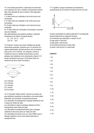14. Uma estufa para flores, construída em alvenaria,
com cobertura de vidro, mantém a temperatura interior
bem mais elevada do que a exterior. Das seguintes
afirmações:
I. O calor entra por condução e sai muito pouco por
convecção.
II. O calor entra por radiação e sai muito pouco por
convecção.
III. O calor entra por radiação e sai muito pouco por
condução.
IV. O calor entra por condução e convecção e só pode
sair por radiação.
A(s) alternativa(s) que pode(m) justificar a elevada
temperatura do interior da estufa é(são):
a) I, III b) I, II c) IV
d) II, III e) II
15. A figura I mostra uma barra metálica de secção
transversal quadrada. Suponha que 10 cal fluam em
regime estacionário através da barra, de um extremo
para outro, em 2 minutos. Em seguida, a barra é
cortada ao meio no sentido transversal e os dois
pedaços são soldados como representa a figura II. O
tempo necessário para que 10 cal fluam entre os
extremos da barra assim formada é:
a) 4 minutos
b) 3 minutos
c) 2 minutos
d) 1 minuto
e) 0,5 minuto
16. O chamado "efeito estufa", devido ao excesso de
gás carbônico presente na atmosfera, provocado pelos
poluentes, faz aumentar a temperatura porque:
a) a atmosfera é transparente à energia radiante do Sol
e opaca às ondas de calor
b) a atmosfera é opaca à energia radiante do Sol e
transparente para ondas de calor
c) a atmosfera é transparente tanto para a energia
radiante do Sol como para as ondas de calor
d) a atmosfera funciona como um meio refletor para a
energia radiante e como meio absorvente para a
energia térmica
17. O gráfico a seguir representa a temperatura
característica de um local em função da hora e do dia.
O ponto assinalado no gráfico pela letra X corresponde
aproximadamente ao seguinte instante:
a) momentos que precedem o nascer do sol.
b) logo após o meio-dia.
c) logo após o pôr-do-sol.
d) momentos próximos à meia-noite.
e) entre o pôr-do-sol e a meia-noite.
GABARITO
1. [A]
2. [A]
3. [D]
4. [B]
5. [C]
6. [C]
7. [C]
8. [A]
9. [A]
10. [A]
11. [E]
12. [B]
13. [E]
14. [D]
15. [E]
16. [A]
17. [A]
 