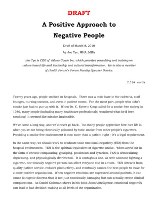 DRAFT
                     A Positive Approach to
                             Negative People
                                     Draft of March 8, 2010

                                     by Joe Tye, MHA, MBA

         Joe Tye is CEO of Values Coach Inc. which provides consulting and training on
      values-based life and leadership and cultural transformation. He is also a member
                       of Health Forum’s Forum Faculty Speaker Service.



                                                                                    2,514 words




Twenty years ago, people smoked in hospitals. There was a toxic haze in the cafeteria, staff
lounges, nursing stations, and even in patient rooms. For the most part, people who didn’t
smoke just had to put up with it. When Dr. C. Everett Koop called for a smoke-free society in
1986, many people (including many healthcare professionals) wondered what he’d been
smoking! It seemed like mission impossible.

We’ve come a long way, and we’ll never go back. Too many people appreciate how nice life is
when you’re not being chronically poisoned by toxic smoke from other people’s cigarettes.
Providing a smoke-free environment is now more than a patient right – it’s a legal requirement.

In the same way, we should work to eradicate toxic emotional negativity (TEN) from the
hospital environment. TEN is the spiritual equivalent of cigarette smoke. When acted out in
the form of chronic complaining, gossiping, pessimism and cynicism, TEN is demoralizing,
depressing, and physiologically detrimental. It is contagious and, as with someone lighting a
cigarette, one toxically negative person can affect everyone else in a room. TEN detracts from
quality patient service, reduces productivity, and eventually causes the best people to leave for
a more positive organization. When negative emotions are expressed around patients, it can
cause iatrogenic distress that is not just emotionally damaging but can actually create clinical
complications. As Daniel Goleman shows in his book Social Intelligence, emotional negativity
can lead to bad decision-making at all levels of the organization.
 