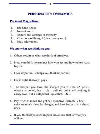 11


              PERSONALITY DYNAMICS

Personal Magnetism:

1.   The hand-shake
2.   Tone of voice
3.   Posture and carriage of the body.
4.   Vibrations of thought (idea conveyance).
5.   Body adornment.

We are what we think we are:

1. Others see, in us what we think of ourselves.

2. How you think determines how you act and how others react
   to you.

3. Look important, it helps you think important.

4. Dress right, it always pays

5. The sharper you look, the sharper you will be. (A pencil,
   when sharpened, has a clear defined point and writing is
   easily read, but a dull pencil is just that, (Dull)

6. Pay twice as much and get half as many: Example, 2 fine
   suits are much nicer, last longer, and look better than 4 cheap
   ones.

7. If you think of yourself in poor situations, that is what you
   will get.
 