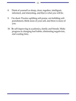 12


8.   Think of yourself as sharp, clean, together, intelligent,
     informed, and interesting, and that is what you will be.

9.   I’m short: Practice uplifting self-praise, not belittling self-
      punishment, think more of your self, and there is more of
      you.

10. Be self improving in academics, family and friends. Make
    progress in changing bad habits, eliminating negativism,
    and wasting time.
 