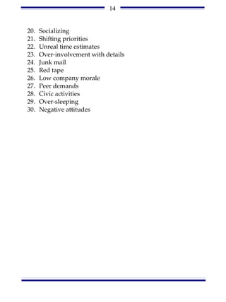 14


20.   Socializing
21.   Shifting priorities
22.   Unreal time estimates
23.   Over-involvement with details
24.   Junk mail
25.   Red tape
26.   Low company morale
27.   Peer demands
28.   Civic activities
29.   Over-sleeping
30.   Negative attitudes
 