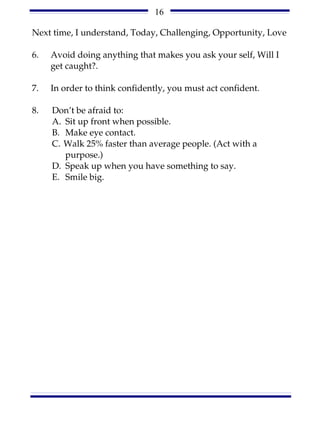 16

Next time, I understand, Today, Challenging, Opportunity, Love

6.   Avoid doing anything that makes you ask your self, Will I
     get caught?.

7.   In order to think confidently, you must act confident.

8.   Don’t be afraid to:
     A. Sit up front when possible.
     B. Make eye contact.
     C. Walk 25% faster than average people. (Act with a
        purpose.)
     D. Speak up when you have something to say.
     E. Smile big.
 