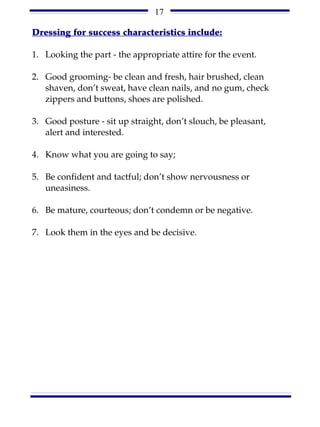 17

Dressing for success characteristics include:

1. Looking the part - the appropriate attire for the event.

2. Good grooming- be clean and fresh, hair brushed, clean
   shaven, don’t sweat, have clean nails, and no gum, check
   zippers and buttons, shoes are polished.

3. Good posture - sit up straight, don’t slouch, be pleasant,
   alert and interested.

4. Know what you are going to say;

5. Be confident and tactful; don’t show nervousness or
   uneasiness.

6. Be mature, courteous; don’t condemn or be negative.

7. Look them in the eyes and be decisive.
 