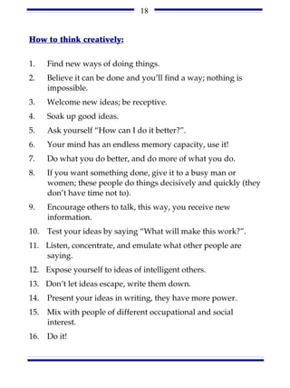 18


How to think creatively:

1.    Find new ways of doing things.
2.    Believe it can be done and you’ll find a way; nothing is
      impossible.
3.    Welcome new ideas; be receptive.
4.    Soak up good ideas.
5.    Ask yourself “How can I do it better?”.
6.    Your mind has an endless memory capacity, use it!
7.    Do what you do better, and do more of what you do.
8.    If you want something done, give it to a busy man or
      women; these people do things decisively and quickly (they
      don’t have time not to).
9.    Encourage others to talk, this way, you receive new
      information.
10.   Test your ideas by saying “What will make this work?”.
11. Listen, concentrate, and emulate what other people are
    saying.
12. Expose yourself to ideas of intelligent others.
13. Don’t let ideas escape, write them down.
14.   Present your ideas in writing, they have more power.
15.   Mix with people of different occupational and social
      interest.
16.   Do it!
 
