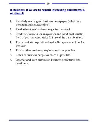 19

In business, if we are to remain interesting and informed,
we should:

1.   Regularly read a good business newspaper (select only
     pertinent articles, save time).
2.   Read at least one business magazine per week.
3.   Read trade association magazines and good books in the
     field of your interest. Make full use of the data obtained.
4.   Try to read six inspirational and self-improvement books
     per year.
5.   Talk to other business people as much as possible.
6.   Listen to business people as much as possible.
7.   Observe and keep current on business procedures and
     conditions.
 