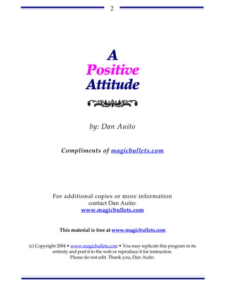 2




                              A
                           Positive
                           Attitude

                             by: Dan Auito


               Compliments of magicbullets.com




           For additional copies or more information
                       contact Dan Auito:
                     www.magicbullets.com


              This material is free at www.magicbullets.com


(c) Copyright 2004 • www.magicbullets.com • You may replicate this program in its
           entirety and post it to the web or reproduce it for instruction.
                     Please do not edit. Thank you, Dan Auito.
 