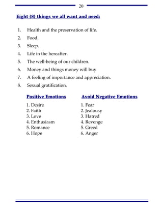 20

Eight (8) things we all want and need:

1.   Health and the preservation of life.
2.   Food.
3.   Sleep.
4.   Life in the hereafter.
5.   The well-being of our children.
6.   Money and things money will buy
7.   A feeling of importance and appreciation.
8.   Sexual gratification.

     Positive Emotions          Avoid Negative Emotions
     1. Desire                  1. Fear
     2. Faith                   2. Jealousy
     3. Love                    3. Hatred
     4. Enthusiasm              4. Revenge
     5. Romance                 5. Greed
     6. Hope                    6. Anger
 