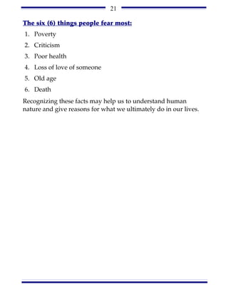 21

The six (6) things people fear most:
1. Poverty
2. Criticism
3. Poor health
4. Loss of love of someone
5. Old age
6. Death
Recognizing these facts may help us to understand human
nature and give reasons for what we ultimately do in our lives.
 