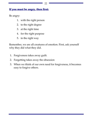 22

If you must be angry, then first:

Be angry:
      1. with the right person
      2. to the right degree
      3. at the right time
      4. for the right purpose
      5. in the right way

Remember, we are all creatures of emotion. First, ask yourself
why they did what they did.


1. Forgiveness takes away guilt.
2. Forgetting takes away the obsession
3. When we think of our own need for forgiveness, it becomes
   easy to forgive others.
 