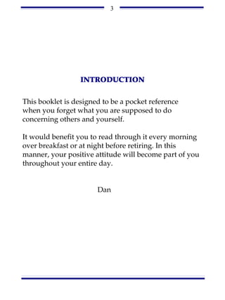 3




                  INTRODUCTION

This booklet is designed to be a pocket reference
when you forget what you are supposed to do
concerning others and yourself.

It would benefit you to read through it every morning
over breakfast or at night before retiring. In this
manner, your positive attitude will become part of you
throughout your entire day.


                       Dan
 