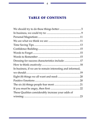 4




                    TABLE OF CONTENTS


We should try to do these things better: ................................5
In business, we could try to: ....................................................9
Personal Magnetism:...............................................................11
We are what we think we are: ...............................................11
Time Saving Tips .....................................................................13
Confidence Building:...............................................................15
Words to Forget .......................................................................15
Words to Remember ...............................................................15
Dressing for success characteristics include: .......................17
How to think creatively: .........................................................18
In business, if we are to remain interesting and informed,
we should:.................................................................................19
Eight (8) things we all want and need: .................................20
Positive Emotions ....................................................................20
The six (6) things people fear most: ......................................21
If you must be angry, then first: ............................................22
These Qualities considerably increase your odds of
winning: ....................................................................................23
 